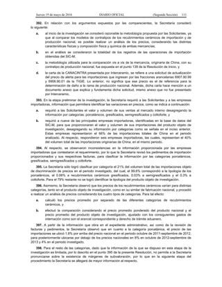 Jueves 19 de mayo de 2016 DIARIO OFICIAL (Segunda Sección) 111
392. En relación con los argumentos expuestos por las comparecientes, la Secretaría consideró
lo siguiente:
a. al inicio de la investigación se consideró razonable la metodología propuesta por las Solicitantes, ya
que al comparar los modelos de contratipos de los recubrimientos cerámicos de importación y de
producción nacional, es posible realizar un análisis de los precios, considerando las distintas
características físicas y composición física y química de ambas mercancías;
b. en el análisis se consideraron la totalidad de los registros de las operaciones de importación
obtenidas del SIC-M;
c. la metodología utilizada para la comparación vis a vis de la mercancía, originaria de China, con su
contratipo de producción nacional, fue expuesta en el punto 139 de la Resolución de Inicio, y
d. la carta de la CANACINTRA presentada por Interceramic, se refiere a una solicitud de actualización
del precio de alerta para las importaciones que ingresan por las fracciones arancelarias 6907.90.99
y 6908.90.01 de la TIGIE. Lo anterior, no significa que ese precio es el de referencia para la
determinación de daño a la rama de producción nacional. Además, dicha carta hace mención a un
documento anexo que explica y fundamenta dicha solicitud, mismo anexo que no fue presentado
por Interceramic.
393. En la etapa preliminar de la investigación, la Secretaría requirió a las Solicitantes y a las empresas
importadoras, información que permitiera identificar las variaciones en precios, como se indica a continuación:
a. requirió a las Solicitantes el valor y volumen de sus ventas al mercado interno desagregando la
información por categorías: porcelánicos, gresificados, semigresificados y cottoforte, y
b. requirió a nueve de las principales empresas importadoras, identificadas en la base de datos del
SIC-M, para que proporcionaran el valor y volumen de sus importaciones del producto objeto de
investigación, desagregando su información por categorías como se señala en el inciso anterior.
Estas empresas representaron el 66% de las importaciones totales de China en el periodo
analizado. Al respecto, respondieron seis empresas importadoras, las cuales, representan el 40%
del volumen total de las importaciones originarias de China, en el mismo periodo.
394. Al respecto, se observaron inconsistencias en la información proporcionada por las empresas
importadoras que contestaron el requerimiento, por lo que la Secretaría revisó los pedimentos de importación
proporcionados y sus respectivas facturas, para clasificar la información por las categorías porcelánicos,
gresificados, semigresificados y cottoforte.
395. La Secretaría sólo logró clasificar por categoría el 21% del volumen total de las importaciones objeto
de discriminación de precios en el periodo investigado, del cual, el 99.6% correspondió a la tipología de los
porcelánicos, el 0.06% a recubrimientos cerámicos gresificados, 0.03% a semigresificados y el 0.3% a
cottoforte. Para el 79% restante no se logró identificar la tipología del producto objeto de investigación.
396. Asimismo, la Secretaría observó que los precios de los recubrimientos cerámicos varían para distintas
categorías, tanto en el producto objeto de investigación, como en su similar de fabricación nacional, y procedió
a realizar un análisis de precios considerando los cuatro tipos de categorías. Para tal efecto:
a. calculó los precios promedio por separado de las diferentes categorías de recubrimientos
cerámicos, y
b. efectuó la comparación considerando el precio promedio ponderado del producto nacional y el
precio promedio del producto objeto de investigación, ajustado con los consiguientes gastos de
internación como son el arancel correspondiente y derecho de trámite aduanero.
397. A partir de la información que obra en el expediente administrativo, así como de la revisión de
facturas y pedimentos, la Secretaría observó que en cuanto a la categoría porcelánica, el precio de las
importaciones se ubicó 1.8% por arriba del precio nacional en el periodo octubre de 2011-septiembre de 2012,
para posteriormente ubicarse por debajo de los precios nacionales en 8% en octubre de 2012-septiembre de
2013 y 4% en el periodo investigado.
398. Para el resto de las categorías, dado que la información de la que se dispuso en esta etapa de la
investigación es limitada, por lo descrito en el punto 395 de la presente Resolución, no permite a la Secretaría
pronunciarse sobre la existencia de márgenes de subvaloración, por lo que en la siguiente etapa del
procedimiento la Secretaría se allegará de mayor información al respecto.
 