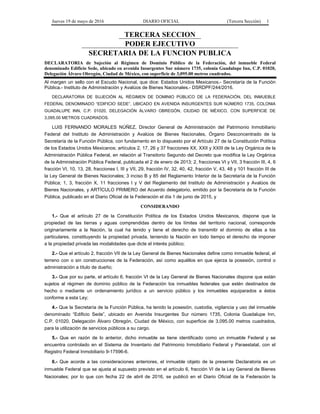 Jueves 19 de mayo de 2016 DIARIO OFICIAL (Tercera Sección) 1
TERCERA SECCION
PODER EJECUTIVO
SECRETARIA DE LA FUNCION PUBLICA
DECLARATORIA de Sujeción al Régimen de Dominio Público de la Federación, del inmueble Federal
denominado Edificio Sede, ubicado en avenida Insurgentes Sur número 1735, colonia Guadalupe Inn, C.P. 01020,
Delegación Álvaro Obregón, Ciudad de México, con superficie de 3,095.00 metros cuadrados.
Al margen un sello con el Escudo Nacional, que dice: Estados Unidos Mexicanos.- Secretaría de la Función
Pública.- Instituto de Administración y Avalúos de Bienes Nacionales.- DSRDPF/244/2016.
DECLARATORIA DE SUJECIÓN AL RÉGIMEN DE DOMINIO PÚBLICO DE LA FEDERACIÓN, DEL INMUEBLE
FEDERAL DENOMINADO “EDIFICIO SEDE”, UBICADO EN AVENIDA INSURGENTES SUR NÚMERO 1735, COLONIA
GUADALUPE INN, C.P. 01020, DELEGACIÓN ÁLVARO OBREGÓN, CIUDAD DE MÉXICO, CON SUPERFICIE DE
3,095.00 METROS CUADRADOS.
LUIS FERNANDO MORALES NÚÑEZ, Director General de Administración del Patrimonio Inmobiliario
Federal del Instituto de Administración y Avalúos de Bienes Nacionales, Órgano Desconcentrado de la
Secretaría de la Función Pública, con fundamento en lo dispuesto por el Artículo 27 de la Constitución Política
de los Estados Unidos Mexicanos; artículos 2, 17, 26 y 37 fracciones XX, XXII y XXIII de la Ley Orgánica de la
Administración Pública Federal, en relación al Transitorio Segundo del Decreto que modifica la Ley Orgánica
de la Administración Pública Federal, publicada el 2 de enero de 2013; 2, fracciones VI y VII, 3 fracción III, 4, 6
fracción VI, 10, 13, 28, fracciones I, III y VII, 29, fracción IV, 32, 40, 42, fracción V, 43, 48 y 101 fracción III de
la Ley General de Bienes Nacionales; 3 inciso B y 85 del Reglamento Interior de la Secretaría de la Función
Pública; 1, 3, fracción X, 11 fracciones I y V del Reglamento del Instituto de Administración y Avalúos de
Bienes Nacionales, y ARTÍCULO PRIMERO del Acuerdo delegatorio, emitido por la Secretaría de la Función
Pública, publicado en el Diario Oficial de la Federación el día 1 de junio de 2015, y
CONSIDERANDO
1.- Que el artículo 27 de la Constitución Política de los Estados Unidos Mexicanos, dispone que la
propiedad de las tierras y aguas comprendidas dentro de los límites del territorio nacional, corresponde
originariamente a la Nación, la cual ha tenido y tiene el derecho de transmitir el dominio de ellas a los
particulares, constituyendo la propiedad privada, teniendo la Nación en todo tiempo el derecho de imponer
a la propiedad privada las modalidades que dicte el interés público;
2.- Que el artículo 2, fracción VII de la Ley General de Bienes Nacionales define como inmueble federal, el
terreno con o sin construcciones de la Federación, así como aquéllos en que ejerza la posesión, control o
administración a título de dueño;
3.- Que por su parte, el artículo 6, fracción VI de la Ley General de Bienes Nacionales dispone que están
sujetos al régimen de dominio público de la Federación los inmuebles federales que estén destinados de
hecho o mediante un ordenamiento jurídico a un servicio público y los inmuebles equiparados a éstos
conforme a esta Ley;
4.- Que la Secretaría de la Función Pública, ha tenido la posesión, custodia, vigilancia y uso del inmueble
denominado “Edificio Sede”, ubicado en Avenida Insurgentes Sur número 1735, Colonia Guadalupe Inn,
C.P. 01020, Delegación Álvaro Obregón, Ciudad de México, con superficie de 3,095.00 metros cuadrados,
para la utilización de servicios públicos a su cargo.
5.- Que en razón de lo anterior, dicho inmueble se tiene identificado como un inmueble Federal y se
encuentra controlado en el Sistema de Inventario del Patrimonio Inmobiliario Federal y Paraestatal, con el
Registro Federal Inmobiliario 9-17596-6.
6.- Que acorde a las consideraciones anteriores, el inmueble objeto de la presente Declaratoria es un
inmueble Federal que se ajusta al supuesto previsto en el artículo 6, fracción VI de la Ley General de Bienes
Nacionales; por lo que con fecha 22 de abril de 2016, se publicó en el Diario Oficial de la Federación la
 