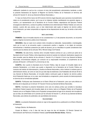 14 (Tercera Sección) DIARIO OFICIAL Jueves 19 de mayo de 2016
notificación mediante la cual se da a conocer el inicio del procedimiento administrativo tendiente a emitir
la presente Declaratoria de Sujeción al Régimen de Dominio Público de la Federación en términos del
artículo 29, fracción IV, de la Ley General de Bienes Nacionales; y
7.- Que con fecha 29 de marzo de 2016 venció el término legal dispuesto para oponerse al procedimiento
citado en el considerando anterior, por lo que al no haberse recibido manifestación de oposición alguna; a
nombre y en representación de la Secretaría de la Función Pública, dependencia del Ejecutivo Federal
encargada de determinar y conducir la política inmobiliaria de la Administración Pública Federal; así como de
declarar, cuando ello sea preciso, que un bien determinado está sujeto al régimen de dominio público
de la Federación, por estar comprendido en algunas de las disposiciones de esta Ley; he tenido a bien emitir
la siguiente:
DECLARATORIA
PRIMERA.- Que el inmueble descrito en los considerandos 4 y 5 del presente documento, se encuentra
sujeto al régimen de dominio público de la Federación.
SEGUNDA.- Que en razón de lo anterior dicho inmueble es inalienable, imprescriptible e inembargable,
razón por la cual no se encuentra sujeto a prescripción positiva o negativa, ni es objeto de acciones
reivindicatorias o interdictos posesorios por parte de terceros, por su naturaleza no puede considerarse bien
vacante para los efectos de los artículos 785 a 789 del Código Civil Federal.
TERCERA.- De esta forma, mientras dicho inmueble Federal continúe en uso y control por parte de la
Secretaría de la Función Pública, dicha dependencia tendrá el carácter de institución destinataria respecto de
este inmueble, para los efectos de los artículos 2, fracción VI y 6 fracción VI de la Ley General de Bienes
Nacionales, encontrándose obligada, por conducto de su responsable inmobiliario, al cumplimiento de los
artículos 28 fracción I, 29 fracción IV y 32 de la ley en cita.
CUARTA.- Aún cuando la Secretaría de la Función Pública, deje de ocupar el inmueble objeto de la
presente Declaratoria, y el mismo sea puesto a disposición de la Secretaría de la Función Pública por
conducto del Instituto de Administración y Avalúos de Bienes Nacionales y dicho Instituto lo recibiera para su
administración directa, así como en caso de que este deje de destinarse a las finalidades del artículo 59 de la
Ley General de Bienes Nacionales, el inmueble relativo continuará sujeto al régimen de dominio público
de la Federación hasta que, en su caso, sea formalizada su enajenación, previo acuerdo de desincorporación
en términos de la normatividad aplicable.
QUINTA.- Publíquese esta Declaratoria en el Diario Oficial de la Federación, para que surta efectos en
términos de lo dispuesto por el artículo 101 fracción III de la Ley General de Bienes Nacionales.
SEXTA.- Inscríbase la presente Declaratoria como acto de certeza jurídica que acredita la naturaleza
inmobiliaria Federal respecto del inmueble objeto de la misma, tanto en el Registro Público de la Propiedad
Federal como en el Registro Público de la Propiedad correspondiente al lugar de la ubicación del inmueble de
que se trata, de conformidad con lo previsto por los artículos 42 fracción V, y 48 de la Ley General de Bienes
Nacionales, para efectos de publicidad y de oponibilidad ante terceros.
TRANSITORIO
ÚNICO.- La presente Declaratoria entrará en vigor al día siguiente de su publicación en el Diario Oficial de
la Federación.
Sufragio Efectivo. No Reelección.
Ciudad de México, a los 2 días del mes de mayo de dos mil dieciséis.- El Director General de
Administración del Patrimonio Inmobiliario Federal, Luis Fernando Morales Núñez.- Rúbrica.
 