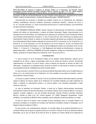 Jueves 19 de mayo de 2016 DIARIO OFICIAL (Tercera Sección) 23
DECLARATORIA de Sujeción al Régimen de Dominio Público de la Federación, del inmueble Federal
denominado Escuela Primaria Licenciado Atenedoro Monroy, ubicado en Calle 9 No. 347, colonia Aguilera,
C.P. 02900, Delegación Azcapotzalco, Ciudad de México, con superficie de 2800.00 metros cuadrados.
Al margen un sello con el Escudo Nacional, que dice: Estados Unidos Mexicanos.- Secretaría de la Función
Pública.- Instituto de Administración y Avalúos de Bienes Nacionales.- DSRDPF/235/2016.
DECLARATORIA DE SUJECIÓN AL RÉGIMEN DE DOMINIO PÚBLICO DE LA FEDERACIÓN, DEL INMUEBLE
FEDERAL DENOMINADO “ESCUELA PRIMARIA LICENCIADO ATENEDORO MONROY”, UBICADO EN CALLE 9
No. 347, COLONIA AGUILERA, C.P. 02900, DELEGACIÓN AZCAPOTZALCO, CIUDAD DE MÉXICO, CON SUPERFICIE
DE 2800.00 METROS CUADRADOS.
LUIS FERNANDO MORALES NÚÑEZ, Director General de Administración del Patrimonio Inmobiliario
Federal del Instituto de Administración y Avalúos de Bienes Nacionales, Órgano Desconcentrado de la
Secretaría de la Función Pública, con fundamento en lo dispuesto por el Artículo 27 de la Constitución Política
de los Estados Unidos Mexicanos; artículos 2, 17, 26 y 37 fracciones XX, XXII y XXIII de la Ley Orgánica de la
Administración Pública Federal, en relación al Transitorio Segundo del Decreto que modifica la Ley Orgánica
de la Administración Pública Federal, publicada el 2 de enero de 2013; 2, fracciones VI y VII, 3 fracción III, 4, 6
fracción VI, 10, 13, 28, fracciones I, III y VII, 29, fracción IV, 32, 40, 42, fracción V, 43, 48 y 101 fracción III de
la Ley General de Bienes Nacionales; 3 inciso B y 85 del Reglamento Interior de la Secretaría de la Función
Pública; 1, 3, fracción X, 11 fracciones I y V del Reglamento del Instituto de Administración y Avalúos de
Bienes Nacionales, y ARTÍCULO PRIMERO del Acuerdo delegatorio, emitido por la Secretaría de la Función
Pública, publicado en el Diario Oficial de la Federación el día 1 de junio de 2015, y
CONSIDERANDO
1.- Que el artículo 27 de la Constitución Política de los Estados Unidos Mexicanos, dispone que la
propiedad de las tierras y aguas comprendidas dentro de los límites del territorio nacional, corresponde
originariamente a la Nación, la cual ha tenido y tiene el derecho de transmitir el dominio de ellas a los
particulares, constituyendo la propiedad privada, teniendo la Nación en todo tiempo el derecho de imponer
a la propiedad privada las modalidades que dicte el interés público;
2.- Que el artículo 2, fracción VII de la Ley General de Bienes Nacionales define como inmueble federal, el
terreno con o sin construcciones de la Federación, así como aquéllos en que ejerza la posesión, control o
administración a título de dueño;
3.- Que por su parte, el artículo 6, fracción VI de la Ley General de Bienes Nacionales dispone que están
sujetos al régimen de dominio público de la Federación los inmuebles federales que estén destinados de
hecho o mediante un ordenamiento jurídico a un servicio público y los inmuebles equiparados a éstos
conforme a esta Ley;
4.- Que la Secretaría de Educación Pública, a través de su Órgano Desconcentrado denominado
Administración Federal de Servicios Educativos en el Distrito Federal, ahora Ciudad de México, ha tenido la
posesión, custodia, vigilancia y uso del inmueble denominado “Escuela Primaria Licenciado Atenedoro
Monroy”, ubicado en Calle 9 No. 347, Colonia Aguilera, C.P. 02900, Delegación Azcapotzalco, Ciudad
de México, con superficie de 2800.00 metros cuadrados, para la utilización de servicios públicos a su cargo.
5.- Que en razón de lo anterior, dicho inmueble se tiene identificado como un inmueble Federal y se
encuentra controlado en el Sistema de Inventario del Patrimonio Inmobiliario Federal y Paraestatal, con el
Registro Federal Inmobiliario 9-7682-3.
6.- Que acorde a las consideraciones anteriores, el inmueble objeto de la presente Declaratoria es un
inmueble Federal que se ajusta al supuesto previsto en el artículo 6, fracción VI de la Ley General de Bienes
Nacionales; por lo que con fecha 26 de abril de 2016, se publicó en el Diario Oficial de la Federación la
 
