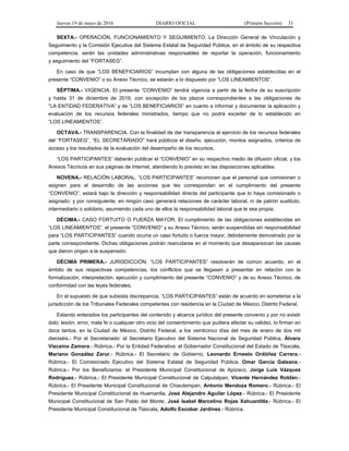 Jueves 19 de mayo de 2016 DIARIO OFICIAL (Primera Sección) 31
SEXTA.- OPERACIÓN, FUNCIONAMIENTO Y SEGUIMIENTO. La Dirección General de Vinculación y
Seguimiento y la Comisión Ejecutiva del Sistema Estatal de Seguridad Pública, en el ámbito de su respectiva
competencia, serán las unidades administrativas responsables de reportar la operación, funcionamiento
y seguimiento del “FORTASEG”.
En caso de que “LOS BENEFICIARIOS” incumplan con alguna de las obligaciones establecidas en el
presente “CONVENIO” o su Anexo Técnico, se estarán a lo dispuesto por “LOS LINEAMIENTOS”.
SÉPTIMA.- VIGENCIA. El presente “CONVENIO” tendrá vigencia a partir de la fecha de su suscripción
y hasta 31 de diciembre de 2016, con excepción de los plazos correspondientes a las obligaciones de
“LA ENTIDAD FEDERATIVA” y de “LOS BENEFICIARIOS” en cuanto a informar y documentar la aplicación y
evaluación de los recursos federales ministrados, tiempo que no podrá exceder de lo establecido en
“LOS LINEAMIENTOS”.
OCTAVA.- TRANSPARENCIA. Con la finalidad de dar transparencia al ejercicio de los recursos federales
del “FORTASEG”, “EL SECRETARIADO” hará públicos el diseño, ejecución, montos asignados, criterios de
acceso y los resultados de la evaluación del desempeño de los recursos.
“LOS PARTICIPANTES” deberán publicar el “CONVENIO” en su respectivo medio de difusión oficial, y los
Anexos Técnicos en sus páginas de Internet, atendiendo lo previsto en las disposiciones aplicables.
NOVENA.- RELACIÓN LABORAL. “LOS PARTICIPANTES” reconocen que el personal que comisionen o
asignen para el desarrollo de las acciones que les correspondan en el cumplimiento del presente
“CONVENIO”, estará bajo la dirección y responsabilidad directa del participante que lo haya comisionado o
asignado; y por consiguiente, en ningún caso generará relaciones de carácter laboral, ni de patrón sustituto,
intermediario o solidario, asumiendo cada uno de ellos la responsabilidad laboral que le sea propia.
DÉCIMA.- CASO FORTUITO O FUERZA MAYOR. El cumplimiento de las obligaciones establecidas en
“LOS LINEAMIENTOS”, el presente “CONVENIO” y su Anexo Técnico, serán suspendidas sin responsabilidad
para “LOS PARTICIPANTES” cuando ocurra un caso fortuito o fuerza mayor, debidamente demostrado por la
parte correspondiente. Dichas obligaciones podrán reanudarse en el momento que desaparezcan las causas
que dieron origen a la suspensión.
DÉCIMA PRIMERA.- JURISDICCIÓN. “LOS PARTICIPANTES” resolverán de común acuerdo, en el
ámbito de sus respectivas competencias, los conflictos que se llegasen a presentar en relación con la
formalización, interpretación, ejecución y cumplimiento del presente “CONVENIO” y de su Anexo Técnico, de
conformidad con las leyes federales.
En el supuesto de que subsista discrepancia, “LOS PARTICIPANTES” están de acuerdo en someterse a la
jurisdicción de los Tribunales Federales competentes con residencia en la Ciudad de México, Distrito Federal.
Estando enterados los participantes del contenido y alcance jurídico del presente convenio y por no existir
dolo, lesión, error, mala fe o cualquier otro vicio del consentimiento que pudiera afectar su validez, lo firman en
doce tantos, en la Ciudad de México, Distrito Federal, a los veinticinco días del mes de enero de dos mil
dieciséis.- Por el Secretariado: el Secretario Ejecutivo del Sistema Nacional de Seguridad Pública, Álvaro
Vizcaíno Zamora.- Rúbrica.- Por la Entidad Federativa: el Gobernador Constitucional del Estado de Tlaxcala,
Mariano González Zarur.- Rúbrica.- El Secretario de Gobierno, Leonardo Ernesto Ordóñez Carrera.-
Rúbrica.- El Comisionado Ejecutivo del Sistema Estatal de Seguridad Pública, Omar García Galeana.-
Rúbrica.- Por los Beneficiarios: el Presidente Municipal Constitucional de Apizaco, Jorge Luis Vázquez
Rodríguez.- Rúbrica.- El Presidente Municipal Constitucional de Calpulalpan, Vicente Hernández Roldán.-
Rúbrica.- El Presidente Municipal Constitucional de Chiautempan, Antonio Mendoza Romero.- Rúbrica.- El
Presidente Municipal Constitucional de Huamantla, José Alejandro Aguilar López.- Rúbrica.- El Presidente
Municipal Constitucional de San Pablo del Monte, José Isabel Marcelino Rojas Xahuantitla.- Rúbrica.- El
Presidente Municipal Constitucional de Tlaxcala, Adolfo Escobar Jardinez.- Rúbrica.
 