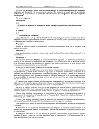 Jueves 19 de mayo de 2016 DIARIO OFICIAL (Primera Sección) 37
En donde "las acciones a seguir antes, durante y después de situaciones de emergencia o desastre
originados por tsunamis" no necesariamente significan "las acciones a seguir para la prevención,
alertamiento y evacuación de la población ante situaciones de emergencia o desastre originados
por tsunamis"
Así como lo siguiente:
Introducción
(…)
"…la emisión de boletines de Información, Aviso, Alerta y Cancelación de Alerta de Tsunamis…"
vs.
1. Objetivo
(…)
"…" (mutis selectivo conceptual)
La cuestión de esto es, lo que dice la "Introducción" conceptual y jurídicamente correcto, no lo dice el
"Objetivo" conceptual y jurídicamente incorrecto". Debiendo por principio jurídico, prevalecer lo preceptuado
en el Objetivo a lo contenido en la Introducción.
Propuesta:
Adecuar el objetivo tomando en consideración lo anteriormente asentado, junto con lo propuesto en el
siguiente comentario.
Respuesta 12
La propuesta señalada se atiende y se elimina el párrafo conforme al comentario del promovente 3 en su
comentario 3.
Comentario 13
En relación al apartado 1. Objetivo, el promovente señala lo siguiente: Los elementos conceptuales y
jurídicos de este apartado, no corresponden a lo establecido a la ficha técnica con que se registró el proyecto
en el Programa Nacional de Normalización, situación que genera incertidumbre y vacío jurídico, pues
introduce elementos discordantes en la propia NOM.
Puesto que, lo asentado en la ficha técnica, establece lo siguiente:
"La presente Norma Oficial Mexicana tiene como objetivo establecer las características y especificaciones
del procedimiento y método de las acciones a seguir para la prevención, alertamiento y evacuación de la
población ante situaciones de emergencia o desastre originados por tsunamis, a través de la emisión de
boletines de Información, Aviso, Alerta y Cancelación de Alerta de Tsunamis, a fin de contribuir a la reducción
de la vulnerabilidad de la población asentada en zonas que colinden con el mar que puedan ser afectadas por
este tipo de fenómeno."
Al respecto cabe señalar que este elemento debe ser para describir sin ambigüedad el propósito de la
NOM, aún si el propósito aparece claramente indicado en el título. Este elemento sirve también para
complementar o ampliar la información dada por el título, no para modificarlo.
Es decir, el objetivo específico de la norma es: establecer las características y especificaciones del
protocolo de prevención, alerta y evacuación en caso de Tsunamis, como parte de las acciones por objeto
establecer las bases de coordinación entre los tres órdenes de gobierno en materia de protección civil.
Además debe establecer los mecanismos de participación de los sectores privado y social participarán en
la consecución de los objetivos de la Ley General de Protección Civil. Tal y como lo establece el artículo 4 de
la citada Ley, que a la letra dice:
Artículo 4. Las políticas públicas en materia de protección civil, se ceñirán al Plan Nacional de Desarrollo y
al Programa Nacional de Protección Civil, identificando para ello las siguientes prioridades:
I. La identificación y análisis de riesgos como sustento para la implementación de medidas de prevención
y mitigación;
II. Promoción de una cultura de responsabilidad social dirigida a la protección civil con énfasis en la
prevención y autoprotección respecto de los riesgos y peligros que representan los agentes perturbadores y
su vulnerabilidad;
III. Obligación del Estado en sus tres órdenes de gobierno, para reducir los riesgos sobre los agentes
afectables y llevar a cabo las acciones necesarias para la identificación y el reconocimiento de la
vulnerabilidad de las zonas bajo su jurisdicción;
 