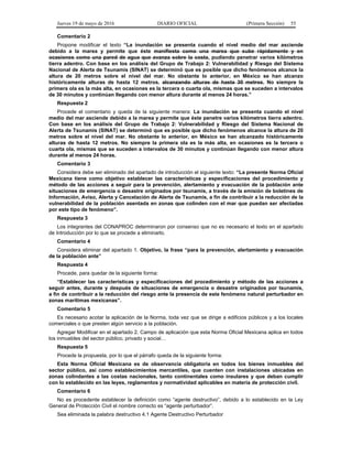 Jueves 19 de mayo de 2016 DIARIO OFICIAL (Primera Sección) 55
Comentario 2
Propone modificar el texto “La inundación se presenta cuando el nivel medio del mar asciende
debido a la marea y permite que éste manifiesta como una marea que sube rápidamente y en
ocasiones como una pared de agua que avanza sobre la costa, pudiendo penetrar varios kilómetros
tierra adentro. Con base en los análisis del Grupo de Trabajo 2: Vulnerabilidad y Riesgo del Sistema
Nacional de Alerta de Tsunamis (SINAT) se determinó que es posible que dicho fenómenos alcance la
altura de 20 metros sobre el nivel del mar. No obstante lo anterior, en México se han alcanzo
históricamente alturas de hasta 12 metros. alcanzando alturas de hasta 30 metros. No siempre la
primera ola es la más alta, en ocasiones es la tercera o cuarta ola, mismas que se suceden a intervalos
de 30 minutos y continúan llegando con menor altura durante al menos 24 horas.”
Respuesta 2
Procede el comentario y queda de la siguiente manera: La inundación se presenta cuando el nivel
medio del mar asciende debido a la marea y permite que éste penetre varios kilómetros tierra adentro.
Con base en los análisis del Grupo de Trabajo 2: Vulnerabilidad y Riesgo del Sistema Nacional de
Alerta de Tsunamis (SINAT) se determinó que es posible que dicho fenómenos alcance la altura de 20
metros sobre el nivel del mar. No obstante lo anterior, en México se han alcanzado históricamente
alturas de hasta 12 metros. No siempre la primera ola es la más alta, en ocasiones es la tercera o
cuarta ola, mismas que se suceden a intervalos de 30 minutos y continúan llegando con menor altura
durante al menos 24 horas.
Comentario 3
Considera debe ser eliminado del apartado de introducción el siguiente texto: “La presente Norma Oficial
Mexicana tiene como objetivo establecer las características y especificaciones del procedimiento y
método de las acciones a seguir para la prevención, alertamiento y evacuación de la población ante
situaciones de emergencia o desastre originados por tsunamis, a través de la emisión de boletines de
Información, Aviso, Alerta y Cancelación de Alerta de Tsunamis, a fin de contribuir a la reducción de la
vulnerabilidad de la población asentada en zonas que colinden con el mar que puedan ser afectadas
por este tipo de fenómeno”.
Respuesta 3
Los integrantes del CONAPROC determinaron por consenso que no es necesario el texto en el apartado
de Introducción por lo que se procede a eliminarlo.
Comentario 4
Considera eliminar del apartado 1. Objetivo, la frase “para la prevención, alertamiento y evacuación
de la población ante”
Respuesta 4
Procede, para quedar de la siguiente forma:
“Establecer las características y especificaciones del procedimiento y método de las acciones a
seguir antes, durante y después de situaciones de emergencia o desastre originados por tsunamis,
a fin de contribuir a la reducción del riesgo ante la presencia de este fenómeno natural perturbador en
zonas marítimas mexicanas”.
Comentario 5
Es necesario acotar la aplicación de la Norma, toda vez que se dirige a edificios públicos y a los locales
comerciales o que presten algún servicio a la población.
Agregar Modificar en el apartado 2. Campo de aplicación que esta Norma Oficial Mexicana aplica en todos
los inmuebles del sector público, privado y social…
Respuesta 5
Procede la propuesta, por lo que el párrafo queda de la siguiente forma:
Esta Norma Oficial Mexicana es de observancia obligatoria en todos los bienes inmuebles del
sector público, así como establecimientos mercantiles, que cuenten con instalaciones ubicadas en
zonas colindantes a las costas nacionales, tanto continentales como insulares y que deban cumplir
con lo establecido en las leyes, reglamentos y normatividad aplicables en materia de protección civil.
Comentario 6
No es procedente establecer la definición como “agente destructivo”, debido a lo establecido en la Ley
General de Protección Civil el nombre correcto es “agente perturbador”.
Sea eliminada la palabra destructivo 4.1 Agente Destructivo Perturbador
 