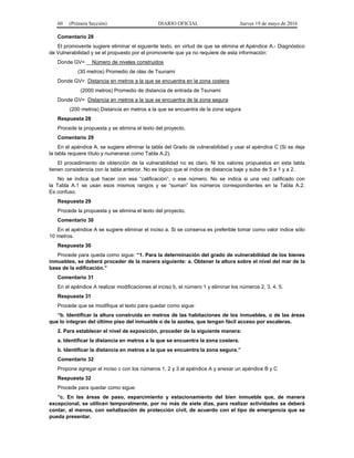 60 (Primera Sección) DIARIO OFICIAL Jueves 19 de mayo de 2016
Comentario 28
El promovente sugiere eliminar el siguiente texto, en virtud de que se elimina el Apéndice A.- Diagnóstico
de Vulnerabilidad y se el propuesto por el promovente que ya no requiere de esta información:
Donde GV= __Número de niveles construidos
(30 metros) Promedio de olas de Tsunami
Donde GV= Distancia en metros a la que se encuentra en la zona costera
(2000 metros) Promedio de distancia de entrada de Tsunami
Donde GV= Distancia en metros a la que se encuentra de la zona segura
(200 metros) Distancia en metros a la que se encuentra de la zona segura
Respuesta 28
Procede la propuesta y se elimina el texto del proyecto.
Comentario 29
En el apéndice A, se sugiere eliminar la tabla del Grado de vulnerabilidad y usar el apéndice C (Si se deja
la tabla requiere título y numerarse como Tabla A.2).
El procedimiento de obtención de la vulnerabilidad no es claro. Ni los valores propuestos en esta tabla
tienen consistencia con la tabla anterior. No es lógico que el índice de distancia baje y suba de 5 a 1 y a 2.
No se indica qué hacer con esa “calificación”, o ese número. No se indica si una vez calificado con
la Tabla A.1 se usan esos mismos rangos y se “suman” los números correspondientes en la Tabla A.2.
Es confuso.
Respuesta 29
Procede la propuesta y se elimina el texto del proyecto.
Comentario 30
En el apéndice A se sugiere eliminar el inciso a. Si se conserva es preferible tomar como valor índice sólo
10 metros.
Respuesta 30
Procede para queda como sigue: “1. Para la determinación del grado de vulnerabilidad de los bienes
inmuebles, se deberá proceder de la manera siguiente: a. Obtener la altura sobre el nivel del mar de la
base de la edificación.”
Comentario 31
En el apéndice A realizar modificaciones al inciso b, el número 1 y eliminar los números 2, 3, 4, 5.
Respuesta 31
Procede que se modifique el texto para quedar como sigue:
“b. Identificar la altura construida en metros de las habitaciones de los inmuebles, o de las áreas
que lo integran del último piso del inmueble o de la azotea, que tengan fácil acceso por escaleras.
2. Para establecer el nivel de exposición, proceder de la siguiente manera:
a. Identificar la distancia en metros a la que se encuentra la zona costera.
b. Identificar la distancia en metros a la que se encuentra la zona segura.”
Comentario 32
Propone agregar el inciso c con los números 1, 2 y 3 al apéndice A y anexar un apéndice B y C
Respuesta 32
Procede para quedar como sigue:
“c. En las áreas de paso, esparcimiento y estacionamiento del bien inmueble que, de manera
excepcional, se utilicen temporalmente, por no más de siete días, para realizar actividades se deberá
contar, al menos, con señalización de protección civil, de acuerdo con el tipo de emergencia que se
pueda presentar.
 