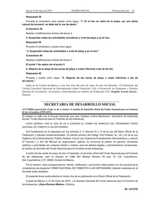 Jueves 19 de mayo de 2016 DIARIO OFICIAL (Primera Sección) 65
Respuesta 38
Procede el comentario para quedar como sigue: “1. Si el mar se retira de la playa, ¡es una alerta
natural de tsunami!; se debe dar la voz de alerta.”
Comentario 39
Realizar modificaciones al texto del Anexo 2
2. Suspender todas las actividades recreativas a nivel de playa y en el mar;
Respuesta 39
Procede el comentario y queda como sigue:
“2. Suspender todas las actividades a nivel de playa y en el mar;”
Comentario 40
Realizar modificaciones al texto del Anexo 2
El punto 1 Se repite con el punto 5
5. Alejarse de la playa de las zonas de playa o cotas inferiores a las de 20 mts.
Respuesta 40
Procede y queda como sigue: “5. Alejarse de las zonas de playa o cotas inferiores a las de
20 metros.”
Dado en la Ciudad de México, a los tres días del mes de mayo de dos mil dieciséis.- El Presidente del
Comité Consultivo Nacional de Normalización sobre Protección Civil y Prevención de Desastres y Director
General de Vinculación, Innovación y Normatividad en materia de Protección Civil, Rogelio Conde García.-
Rúbrica.
SECRETARIA DE DESARROLLO SOCIAL
ACUERDO general por el que se da a conocer el cambio de domicilio oficial del Fondo Nacional para el Fomento
de las Artesanías (FONART).
Al margen un sello con el Escudo Nacional, que dice: Estados Unidos Mexicanos.- Secretaría de Desarrollo
Social.- Fondo Nacional para el Fomento de las Artesanías.
AVISO GENERAL POR EL QUE SE DA A CONOCER EL CAMBIO DE DOMICILIO DEL PROGRAMAS FONDO
NACIONAL DE FOMENTO A LAS ARTESANÍAS.
Con fundamento en lo dispuesto por los artículos 2, 3, fracción III y 13 de la Ley del Diario Oficial de la
Federación y Gacetas Gubernamentales; 33 párrafo primero del Código Civil Federal; 3o., 26 y 32 de la Ley
Orgánica de la Administración Pública Federal; 4 de la Ley Federal de Procedimiento Administrativo y, artículo
47 fracción I y XVI del Manual de Organización vigente, se comunica al público en general, servidores
públicos y autoridades de cualquier ámbito y materia, para los efectos legales y administrativos conducentes,
el cambio de domicilio del Fondo Nacional para el Fomento de las Artesanías.
A partir del día veinte de mayo de dos mil dieciséis, el domicilio oficial del Fondo Nacional para el Fomento
de las Artesanías, será el ubicado en Calle Río Misisipi Número 49 piso 10, Col. Cuauhtémoc,
Del. Cuauhtémoc, C.P. 06500, Ciudad de México.
Por lo anterior, toda correspondencia, trámite, notificación o promoción relacionados con los asuntos de la
competencia de programa FONDO NACIONAL DE FOMENTO A LAS ARTESANÍAS, deberán realizarse en el
domicilio antes señalado.
El presente Aviso surtirá efectos el mismo día de su publicación en el Diario Oficial de la Federación.
Ciudad de México a 12 de mayo de 2016.- La Directora General del Fondo Nacional para el Fomento de
las Artesanías, Liliana Romero Medina.- Rúbrica.
(R.- 431279)
 
