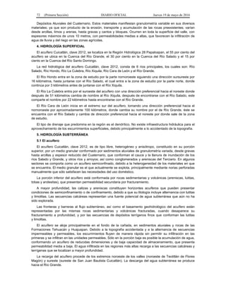 72 (Primera Sección) DIARIO OFICIAL Jueves 19 de mayo de 2016
Depósitos Aluviales del Cuaternario. Estos materiales manifiestan granulometría variable en sus diversos
materiales; ya que son producto de la erosión, transporte y acumulación de las rocas preexistentes; varían
desde arcillas, limos y arenas, hasta gravas y cantos y bloques. Ocurren en toda la superficie del valle, con
espesores máximos de unos 10 metros, con permeabilidades medias a altas, que favorecen la infiltración de
agua de lluvia y del riego en las zonas agrícolas.
4. HIDROLOGÍA SUPERFICIAL
El acuífero Cuicatlán, clave 2012, se localiza en la Región Hidrológica 28 Papaloapan, el 55 por ciento del
acuífero se ubica en la Cuenca del Río Grande, el 30 por ciento en la Cuenca del Río Salado y el 15 por
ciento en la Cuenca del Río Santo Domingo.
La red hidrológica del acuífero Cuicatlán, clave 2012, consta de 6 ríos principales, los cuales son: Río
Salado, Río Hondo, Río La Culebra, Río Xiquila, Río Cara de León y el Río Grande.
El Río Hondo entra en la zona de estudio por la parte nornoroeste siguiendo una dirección sursureste por
16 kilómetros, hasta juntarse con el Río Salado, el cual entra a la zona de estudio por la parte norte, donde
continúa por 3 kilómetros antes de juntarse con el Río Xiquila.
El Río La Culebra entra por el suroeste del acuífero con una dirección preferencial hacia el noreste donde
después de 51 kilómetros cambia de nombre al Río Xiquila, después de encontrarse con el Río Salado, este
comparte el nombre por 22 kilómetros hasta encontrarse con el Río Grande.
El Río Cara de León inicia en el extremo sur del acuífero, tomando una dirección preferencial hacia el
nornoroeste por aproximadamente 100 kilómetros, donde cambia su nombre por el de Río Grande, éste se
encuentra con el Río Salado y cambia de dirección preferencial hacia el noreste por donde sale de la zona
de estudio.
El tipo de drenaje que predomina en la región es el dendrítico. No existe infraestructura hidráulica para el
aprovechamiento de los escurrimientos superficiales, debido principalmente a lo accidentado de la topografía.
5. HIDROLOGÍA SUBTERRÁNEA
5.1 El acuífero
El acuífero Cuicatlán, clave 2012, es de tipo libre, heterogéneo y anisótropo, constituido en su porción
superior, por un medio granular conformado por sedimentos aluviales de granulometría variada, desde gravas
hasta arcillas y espesor reducido del Cuaternario, que conforman el cauce y la llanura de inundación de los
ríos Salado y Grande, y otros ríos y arroyos; así como conglomerados y areniscas del Terciario. En algunos
sectores se comporta como un acuífero semiconfinado, debido a la heterogeneidad de los materiales en que
se encuentra. El medio granular es el que actualmente se explota, principalmente mediante norias perforadas
manualmente que sólo satisfacen las necesidades del uso doméstico.
La porción inferior del acuífero está conformada por rocas sedimentarias y volcánicas (areniscas, lutitas,
tobas y andesitas), que presentan permeabilidad secundaria por fracturamiento.
A mayor profundidad, las calizas y areniscas constituyen horizontes acuíferos que pueden presentar
condiciones de semiconfinamiento o de confinamiento, debido a que su litología incluye alternancia con lutitas
y limolitas. Las secuencias calcáreas representan una fuente potencial de agua subterránea que aún no ha
sido explorada.
Las fronteras y barreras al flujo subterráneo, así como el basamento geohidrológico del acuífero están
representadas por las mismas rocas sedimentarias y volcánicas fracturadas, cuando desaparece su
fracturamiento a profundidad, y por las secuencias de depósitos terrígenos finos que conforman las lutitas
y limolitas.
El acuífero se aloja principalmente en el fondo de la cañada, en sedimentos aluviales y rocas de las
Formaciones Tehuacán y Huajuapan. Debido a la topografía accidentada y a la alternancia de secuencias
impermeables y permeables, los escurrimientos fluyen de manera rápida sin permitir su infiltración en las
primeras y se infiltran en las unidades permeables. Sólo en la porción baja es posible la acumulación de agua,
conformando un acuífero de reducidas dimensiones y de baja capacidad de almacenamiento, que presenta
permeabilidad media a baja. El agua infiltrada en las regiones más altas recarga a las secuencias calcáreas y
terrígenas que se localizan a mayor profundidad.
La recarga del acuífero procede de los extremos noroeste de los valles (noroeste de Teotitlán de Flores
Magón) y sureste (sureste de San Juan Bautista Cuicatlán). La descarga del agua subterránea se produce
hacia el Río Grande.
 