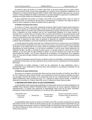 Jueves 19 de mayo de 2016 DIARIO OFICIAL (Primera Sección) 83
En general el agua del acuífero La Trinitaria, clave 0708, es de buena calidad para uso público urbano,
pues se encuentran dentro de los límites permisibles en la mayoría de los parámetros establecidos en la
“Modificación a la Norma Oficial Mexicana NOM-127-SSA1-1994, Salud ambiental. Agua para uso y consumo
humano. Límites permisibles de calidad y tratamientos a que debe someterse el agua para su potabilización”,
publicada en el Diario Oficial de la Federación el 22 de noviembre de 2000.
El agua subterránea del acuífero La Trinitaria, clave 0708, es de salinidad media y baja, en cuanto el
contenido de sodio, se considera en general buena y apropiada para su utilización como agua de riego; en
cuanto al calcio y magnesio se refiere, se clasifica como un agua dura.
5.5 Modelo Conceptual del acuífero
El acuífero La Trinitaria, clave 0708, corresponde al estrecho Valle Comitán-Trinitaria-Lázaro Cárdenas y
la otra que se localiza en el Sinclinal Grijalva, donde se han formado pequeños valles de los ríos Nashauc,
San Vicente y Blanco. El acuífero está constituido principalmente por gravas, arenas gruesas a finas, arcillas,
limos y fragmentos de rocas calcáreas, que por sus características litológicas en su parte superior se
comporta como un acuífero libre y en la inferior como un acuífero semiconfinado, el cual puede alcanzar hasta
130 metros de espesor en el Valle de Comitán, el material donde se encuentra alojado es producto de la
erosión e intemperismo de las rocas existentes, dichos materiales presentan en general buena permeabilidad,
no obstante, la alteración de estas rocas ha generado el desarrollo de materiales limo-arcillosos, que le
confieren baja permeabilidad y que forman localmente los estratos semiconfinantes.
La recarga natural del acuífero tiene lugar por la infiltración de la lluvia en toda la zona y por la infiltración
de los escurrimientos superficiales de los ríos y arroyos que la drenan. Las zonas de recarga más importantes
se localizan en las partes altas de las sierras, donde la precipitación pluvial es mayor y existen extensos
afloramientos de rocas fracturadas, y en los flancos montañosos, o pie de monte, donde predominan los
materiales fluviales, aluviales y coluviales de grano grueso. La recarga efectiva es menor que el volumen
infiltrado, ya que gran parte del agua infiltrada no llega a la zona de saturación de la parte del acuífero
semiconfinada por arcillas y con el poder evaporante de la atmósfera y la transpiración de la vegetación
nativa, la mayor parte del agua infiltrada se evapotranspira, siendo esta la principal forma de descarga natural
del acuífero.
Otra forma de descarga natural del acuífero se efectúa a través de manantiales, a lo largo de las corrientes
superficiales por flujo base y por flujo subterráneo hacia acuíferos vecinos y alimentando a la Presa Belisario
Domínguez.
Artificialmente el acuífero descarga a través de las captaciones de agua subterránea, pozos y
principalmente norias, distribuidas en todas las zonas. Esta descarga es muy pequeña comparada con las
descargas naturales.
5.6 Balance de aguas Subterráneas
De acuerdo con el balance, la recarga total media anual que recibe el acuífero La Trinitaria, clave 0708, es
de 157.4 millones de metros cúbicos anuales, que corresponde a la suma de todas las entradas al acuífero.
Las descargas naturales del acuífero, como caudal base hacia los ríos, evapotranspiración, manantiales y
salidas subterráneas, están cuantificadas como 157.1 millones de metros cúbicos anuales. El volumen de
extracción en el acuífero La Trinitaria, clave 0708, es de 0.3 millones de metros cúbicos anuales.
6. DISPONIBILIDAD MEDIA ANUAL DE AGUA SUBTERRÁNEA
La disponibilidad media anual de agua subterránea, fue determinada conforme al método establecido en la
“NORMA Oficial Mexicana NOM-011-CONAGUA-2000, Conservación del recurso agua-Que establece las
especificaciones y el método para determinar la disponibilidad media anual de las aguas nacionales”,
publicada en el Diario Oficial de la Federación el 17 de abril de 2002, aplicando la expresión:
Disponibilidad media
anual de agua
subterránea
= Recarga total -
Descarga natural
comprometida
-
Volumen concesionado e inscrito en
el Registro Público de Derechos de
Agua
La disponibilidad media anual en el acuífero La Trinitaria, clave 0708, se calculó considerando una recarga
total media anual de 157.4 millones de metros cúbicos por año; una descarga natural comprometida nula y el
volumen de agua concesionada e inscrito en el Registro Público de Derechos de Agua al 30 de junio de 2014
de 6.897016 millones de metros cúbicos por año, resultando una disponibilidad de 150.502984 millones de
metros cúbicos por año,
 