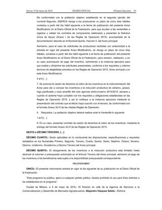 Jueves 19 de mayo de 2016 DIARIO OFICIAL (Primera Sección) 91
De conformidad con la población objetivo establecida en el segundo párrafo del
numeral Segundo, ASERCA otorga a los productores un plazo de cinco días hábiles
contados a partir del día hábil siguiente a la fecha de publicación del presente Aviso
Modificatorio en el Diario Oficial de la Federación, para que acudan a las ventanillas a
registrar y validar los contratos de compraventa celebrados y presenten la Solicitud
Única de Apoyo (Anexo I de las Reglas de Operación 2015), acompañada de la
documentación descrita en el Numeral Quinto, fracción II, del Aviso principal.
Asimismo, para el caso de solicitudes de productores recibidas con anterioridad a la
entrada en vigor del presente Aviso Modificatorio, se otorga un plazo de cinco días
hábiles, contados a partir del día hábil siguiente a la fecha de publicación del presente
Aviso Modificatorio en el Diario Oficial de la Federación, para revisión, validación, y en
su caso autorización de pago del incentivo, exhortando a la instancia ejecutora para
que evalúe y dictamine las solicitudes presentadas, conforme a los requisitos y criterios
técnicos de elegibilidad previstos en las Reglas de Operación 2015, Aviso principal y en
este Aviso Modificatorio.
4 al 6 […]
7. Se autoriza la cesión de derechos al cobro de los incentivos en la instrumentación del
Aviso para dar a conocer los incentivos a la inducción productiva de cártamo, girasol,
trigo panificable y maíz amarillo del ciclo agrícola otoño-invierno 2014/2015, siempre y
cuando el cedente haya cumplido con los requisitos y obligaciones establecidas en las
Reglas de Operación 2015, y así lo notifique a la instancia ejecutora mediante la
presentación del contrato que al efecto haya suscrito con el tercero, de conformidad con
el formato Anexo XLVI de las citadas Reglas de Operación.
II. Requisitos: La población objetivo deberá realizar ante la Ventanilla lo siguiente:
1 al 8 […]
9. En su caso, presentar contrato de cesión de derechos al cobro de los incentivos, mediante la
entrega del formato Anexo XLVI de las Reglas de Operación 2015.
SEXTO a DÉCIMO TERCERO. […]
DÉCIMO CUARTO.- Serán aplicables en lo conducente las disposiciones, especificaciones y requisitos
señalados en los Numerales Primero, Segundo, Tercero, Cuarto, Quinto, Sexto, Séptimo, Octavo, Noveno,
Décimo, Undécimo, Duodécimo y Décimo Tercero del Aviso principal.
DÉCIMO QUINTO.- El otorgamiento de los incentivos a la inducción productiva está limitado hasta
alcanzar el volumen y presupuesto autorizado en el Artículo Tercero del Aviso principal, asimismo el pago de
los incentivos a los beneficiarios está sujeto a la disponibilidad presupuestal correspondiente.
TRANSITORIO
ÚNICO.- El presente instrumento entrará en vigor al día siguiente de su publicación en el Diario Oficial de
la Federación.
“Este programa es público, ajeno a cualquier partido político. Queda prohibido el uso para fines distintos a
los establecidos en el programa”.
Ciudad de México, a 4 de mayo de 2016.- El Director en Jefe de la Agencia de Servicios a la
Comercialización y Desarrollo de Mercados Agropecuarios, Alejandro Vázquez Salido.- Rúbrica.
 