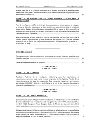 94 (Primera Sección) DIARIO OFICIAL Jueves 19 de mayo de 2016
Acuerdo por el que se da a conocer el resultado de los estudios técnicos de las aguas nacionales
subterráneas del acuífero La Trinitaria, clave 0708, en el Estado de Chiapas, Región Hidrológico-
Administrativa Frontera Sur .............................................................................................................. 77
SECRETARIA DE AGRICULTURA, GANADERIA, DESARROLLO RURAL, PESCA Y
ALIMENTACION
Acuerdo por el que se modifica el similar por el que se establecen épocas y zonas de veda para
la pesca de diferentes especies de la fauna acuática en aguas continentales de jurisdicción
federal de los Estados Unidos Mexicanos, publicado el 31 de marzo de 2010, con el fin de
establecer una veda temporal para la pesca comercial en un área definida de 409 hectáreas de la
Laguna Champayán, Tamaulipas ..................................................................................................... 86
Aviso que modifica al Aviso para dar a conocer los incentivos a la inducción productiva de
cártamo, girasol, trigo panificable y maíz amarillo del año agrícola 2015, para las entidades
federativas que se indican, del componente de incentivos a la comercialización, publicado el 31
de diciembre de 2015 ....................................................................................................................... 89
______________________________
BANCO DE MEXICO
Tipo de cambio para solventar obligaciones denominadas en moneda extranjera pagaderas en la
República Mexicana ......................................................................................................................... 92
Tasas de interés interbancarias de equilibrio ................................................................................... 92
SEGUNDA SECCION
PODER EJECUTIVO
SECRETARIA DE ECONOMIA
Resolución Preliminar de la investigación antidumping sobre las importaciones de
recubrimientos cerámicos para muros y pisos, originarias de la República Popular China,
independientemente del país de procedencia. Esta mercancía ingresa por las fracciones
arancelarias 6907.90.99 y 6908.90.01 de la Tarifa de la Ley de los Impuestos Generales de
Importación y de Exportación ........................................................................................................... 1
TERCERA SECCION
PODER EJECUTIVO
SECRETARIA DE LA FUNCION PUBLICA
Declaratoria de Sujeción al Régimen de Dominio Público de la Federación, del inmueble Federal
denominado Edificio Sede, ubicado en avenida Insurgentes Sur número 1735, colonia Guadalupe
Inn, C.P. 01020, Delegación Álvaro Obregón, Ciudad de México, con superficie de 3,095.00
metros cuadrados ............................................................................................................................. 1
Declaratoria de Sujeción al Régimen de Dominio Público de la Federación, del inmueble Federal
denominado Centro de Información y Documentación (CIDOC), ubicado en avenida Barranca del
Muerto número 234, colonia Guadalupe Inn, C.P. 01020, Delegación Álvaro Obregón, Ciudad de
México, con superficie de 2,167.00 metros cuadrados ..................................................................... 3
 