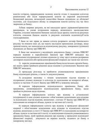 2
Продовження додатка 12
коштів готівкою, перерахування залишку коштів згідно із наданими клієнтом
реквізитами] або після перерахування коштів на окремий аналітичний
балансовий рахунок, визначений самостійно банком відповідно до облікової
політики, для подальшого обліку та повернення коштів клієнту під час його
звернення до банку;
3) банк закриває рахунки, на які накладено арешт державним/приватним
виконавцем, за умови дотримання порядку, визначеного законодавством
України, стосовно виконання банками заходів щодо арешту коштів на рахунках
клієнтів, списання банком коштів із рахунків платників податків/суб’єктів
господарювання.
7. Банк не має права за заявою клієнта розривати договір банківського
рахунку чи вчиняти інші дії, що мають наслідком припинення договору, якщо
грошові кошти, що знаходяться на відповідному рахунку, заморожені (зупинені)
відповідно до Закону про ПВК/ФТ.
8. Банк має визначити у внутрішніх документах банку з питань ПВК/ФТ
порядок відмови в передбачених Законом про ПВК/ФТ випадках від
встановлення (підтримання) ділових відносин (у тому числі шляхом розірвання
договірних відносин) або проведення фінансової операції, що також має містити:
1) перелік уповноважених працівників банку/колегіальних органів банку,
які мають право приймати рішення щодо відмови в установлених Законом про
ПВК/ФТ випадках;
2) процедуру розгляду та прийняття уповноваженими працівниками
банку відповідних рішень, а також їх документування;
3) складання висновку з чітким зазначенням підстав відмови в
підтриманні ділових відносин із клієнтом (із посиланням на конкретні абзаци,
пункти та частини 15 статті Закону про ПВК/ФТ) у кожному випадку;
4) порядок інформування відповідального працівника банку або
працівника, уповноваженого відповідальним працівником банку, щодо
прийняття рішення щодо відмови;
5) порядок інформування клієнта про відмову в установленні
(підтриманні) із ним ділових відносин з обов’язковим зазначенням дати відмови
та відповідних підстав відмови, визначених статтею 15 Закону про ПВК/ФТ (із
посиланням на конкретні абзаци, пункти та частини цієї статті);
6) порядок інформування клієнта про відмову в проведенні фінансової
операції з обов’язковим зазначенням дати відмови та відповідних підстав
відмови, визначених у статті 15 Закону про ПВК/ФТ (із посиланням на конкретні
абзаци, пункти та частини цієї статті), та засвідченням підписом уповноваженого
працівника банку, який прийняв рішення про відмову у проведенні відповідної
фінансової операції, документа на переказ коштів, поданого до банку в
паперовому вигляді.
 