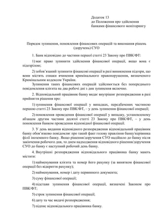 Додаток 13
до Положення про здійснення
банками фінансового моніторингу
Порядок зупинення, поновлення фінансових операцій та виконання рішень
(доручень) СУО
1. Банк відповідно до частини першої статті 23 Закону про ПВК/ФТ:
1) має право зупинити здійснення фінансової операції, якщо вона є
підозрілою;
2) зобов’язаний зупинити фінансові операції в разі виникнення підозри, що
вони містять ознаки вчинення кримінального правопорушення, визначеного
Кримінальним кодексом України.
Зупинення таких фінансових операцій здійснюється без попереднього
повідомлення клієнта на два робочі дні з дня зупинення включно.
2. Відповідальний працівник банку видає внутрішнє розпорядження в разі
прийняття рішення про:
1) зупинення фінансової операції у випадках, передбачених частиною
першою статті 23 Закону про ПВК/ФТ, ‒ у день зупинення фінансової операції;
2) поновлення проведення фінансової операції у випадку, установленому
абзацом другим частини десятої статті 23 Закону про ПВК/ФТ, ‒ у день
поновлення банком проведення відповідної фінансової операції.
3. У день видання відповідного розпорядження відповідальний працівник
банку обов’язково повідомляє про такий факт голову правління банку/керівника
філії іноземного банку. Якщо рішення/доручення СУО надійшло до банку після
закінчення робочого дня, то днем надходження відповідного рішення/доручення
СУО до банку є наступний робочий день банку.
4. Внутрішні розпорядження відповідального працівника банку мають
містити:
1) найменування клієнта та номер його рахунку (за винятком фінансової
операції без відкриття рахунку);
2) найменування, номер і дату первинного документа;
3) суму фінансової операції;
4) підстави зупинення фінансової операції, визначені Законом про
ПВК/ФТ;
5) строк зупинення фінансової операції;
6) дату та час видачі розпорядження;
7) підпис відповідального працівника банку.
 