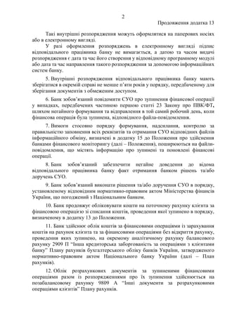 2
Продовження додатка 13
Такі внутрішні розпорядження можуть оформлятися на паперових носіях
або в електронному вигляді.
У разі оформлення розпоряджень в електронному вигляді підпис
відповідального працівника банку не вимагається, а датою та часом видачі
розпорядження є дата та час його створення у відповідному програмному модулі
або дата та час направлення такого розпорядження за допомогою інформаційних
систем банку.
5. Внутрішні розпорядження відповідального працівника банку мають
зберігатися в окремій справі не менше п’яти років у порядку, передбаченому для
зберігання документів з обмеженим доступом.
6. Банк зобов’язаний повідомити СУО про зупинення фінансової операції
у випадках, передбачених частиною першою статті 23 Закону про ПВК/ФТ,
шляхом негайного формування та відправлення в той самий робочий день, коли
фінансова операція була зупинена, відповідного файла-повідомлення.
7. Вимоги стосовно порядку формування, надсилання, контролю за
правильністю заповнення всіх реквізитів та отримання СУО відповідних файлів
інформаційного обміну, визначені в додатку 15 до Положення про здійснення
банками фінансового моніторингу (далі ‒ Положення), поширюються на файли-
повідомлення, що містять інформацію про зупинені та поновлені фінансові
операції.
8. Банк зобов’язаний забезпечити негайне доведення до відома
відповідального працівника банку факт отримання банком рішень та/або
доручень СУО.
9. Банк зобов’язаний виконати рішення та/або доручення СУО в порядку,
установленому відповідним нормативно-правовим актом Міністерства фінансів
України, що погоджений з Національним банком.
10. Банк продовжує обліковувати кошти на поточному рахунку клієнта за
фінансовою операцією зі списання коштів, проведення якої зупинено в порядку,
визначеному в додатку 13 до Положення.
11. Банк здійснює облік коштів за фінансовими операціями із зарахування
коштів на рахунок клієнта та за фінансовими операціями без відкриття рахунку,
проведення яких зупинено, на окремому аналітичному рахунку балансового
рахунку 2909 П “Інша кредиторська заборгованість за операціями з клієнтами
банку” Плану рахунків бухгалтерського обліку банків України, затвердженого
нормативно-правовим актом Національного банку України (далі – План
рахунків).
12. Облік розрахункових документів за зупиненими фінансовими
операціями разом із розпорядженнями про їх зупинення здійснюється на
позабалансовому рахунку 9809 А “Інші документи за розрахунковими
операціями клієнтів” Плану рахунків.
 