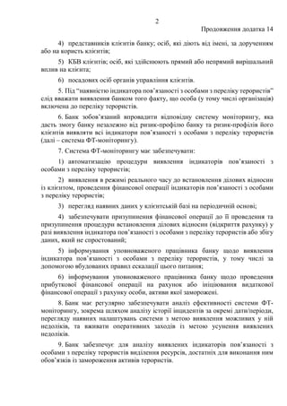 2
Продовження додатка 14
4) представників клієнтів банку; осіб, які діють від імені, за дорученням
або на користь клієнтів;
5) КБВ клієнтів; осіб, які здійснюють прямий або непрямий вирішальний
вплив на клієнта;
6) посадових осіб органів управління клієнтів.
5. Під “наявністю індикатора пов’язаності з особами з переліку терористів”
слід вважати виявлення банком того факту, що особа (у тому числі організація)
включена до переліку терористів.
6. Банк зобов’язаний впровадити відповідну систему моніторингу, яка
дасть змогу банку незалежно від ризик-профілю банку та ризик-профілів його
клієнтів виявляти всі індикатори пов’язаності з особами з переліку терористів
(далі – система ФТ-моніторингу).
7. Система ФТ-моніторингу має забезпечувати:
1) автоматизацію процедури виявлення індикаторів пов’язаності з
особами з переліку терористів;
2) виявлення в режимі реального часу до встановлення ділових відносин
із клієнтом, проведення фінансової операції індикаторів пов’язаності з особами
з переліку терористів;
3) перегляд наявних даних у клієнтській базі на періодичній основі;
4) забезпечувати призупинення фінансової операції до її проведення та
призупинення процедури встановлення ділових відносин (відкриття рахунку) у
разі виявлення індикатора пов’язаності з особами з переліку терористів або збігу
даних, який не спростований;
5) інформування уповноваженого працівника банку щодо виявлення
індикатора пов’язаності з особами з переліку терористів, у тому числі за
допомогою вбудованих правил ескалації цього питання;
6) інформування уповноваженого працівника банку щодо проведення
прибуткової фінансової операції на рахунок або ініціювання видаткової
фінансової операції з рахунку особи, активи якої заморожені.
8. Банк має регулярно забезпечувати аналіз ефективності системи ФТ-
моніторингу, зокрема шляхом аналізу історії інцидентів за окремі дати/періоди,
перегляду наявних налаштувань системи з метою виявлення можливих у ній
недоліків, та вживати оперативних заходів із метою усунення виявлених
недоліків.
9. Банк забезпечує для аналізу виявлених індикаторів пов’язаності з
особами з переліку терористів виділення ресурсів, достатніх для виконання ним
обов’язків із замороження активів терористів.
 