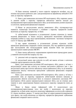 3
Продовження додатка 14
10. Банк оновлює наявний у нього перелік терористів негайно, але не
пізніше наступного робочого дня з дня розміщення на офіційному вебсайті СУО
змін до переліку терористів.
11. Банк у разі виявлення системою ФТ-моніторингу збігу окремих даних
із даними особи з переліку терористів забезпечує вжиття заходів для
підтвердження/спростування виявленого збігу до встановлення ділових відносин
із клієнтом, проведення фінансової операції.
12. Якщо за результатами аналізу виявленого збігу підтверджується
наявність індикатора пов’язаності з особами з переліку терористів (особа
включена до переліку терористів), то банк:
1) зобов’язаний відмовити в установленні ділових відносин (у межах
надання фінансових та інших послуг), проведенні видаткових фінансових
операцій особам (у тому числі організаціям), визначеним частиною четвертою
статті 15 Закону про ПВК/ФТ;
2) має право відмовити в установленні ділових відносин та/або
проведенні фінансових операцій в інших випадках. Під час прийняття рішення
про застосування або незастосування права відмови банк має ретельно
проаналізувати наявні ризики ВК/ФТ.
13. Банк також забезпечує опрацювання скринінговою процедурою даних
у наявній клієнтській базі щоразу під час:
1) унесенні змін до переліку терористів;
2) актуалізації даних про клієнтів та осіб, які мають зв’язки з клієнтом
(зокрема представників клієнтів, КБВ).
Банк у разі виявлення системою ФТ-моніторингу збігу даних у зв’язку з
актуалізацією даних про клієнта не пізніше наступного робочого дня з дня
актуалізації даних про клієнта забезпечує аналіз виявленого збігу та до моменту
завершення аналізу тимчасово призупиняє здійснення фінансових операцій
такого клієнта.
Банк у разі виявлення системою ФТ-моніторингу збігу даних у зв’язку з
унесенням змін до переліку терористів зобов’язаний якомога швидше (з
урахуванням обсягів клієнтської бази та кількості виявлених системою ФТ-
моніторингу збігів даних) проаналізувати виявлені збіги, але не пізніше двох
тижнів із дати завантаження банком оновленого переліку терористів (змін до
нього).
Якщо в банку немає інформації (або її недостатньо) для
підтвердження/спростування того, що особа є включеною до переліку
терористів, то банк може запитати додаткову інформацію в клієнта або отримати
її з інших надійних джерел. У такому разі банк до спростування/підтвердження
того факту, що особа включена до переліку терористів призупиняє здійснення
фінансових операцій такого клієнта.
 