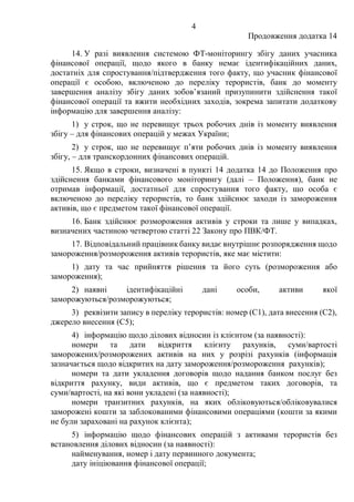 4
Продовження додатка 14
14. У разі виявлення системою ФТ-моніторингу збігу даних учасника
фінансової операції, щодо якого в банку немає ідентифікаційних даних,
достатніх для спростування/підтвердження того факту, що учасник фінансової
операції є особою, включеною до переліку терористів, банк до моменту
завершення аналізу збігу даних зобов’язаний призупинити здійснення такої
фінансової операції та вжити необхідних заходів, зокрема запитати додаткову
інформацію для завершення аналізу:
1) у строк, що не перевищує трьох робочих днів із моменту виявлення
збігу – для фінансових операцій у межах України;
2) у строк, що не перевищує п’яти робочих днів із моменту виявлення
збігу, – для транскордонних фінансових операцій.
15. Якщо в строки, визначені в пункті 14 додатка 14 до Положення про
здійснення банками фінансового моніторингу (далі – Положення), банк не
отримав інформації, достатньої для спростування того факту, що особа є
включеною до переліку терористів, то банк здійснює заходи із замороження
активів, що є предметом такої фінансової операції.
16. Банк здійснює розмороження активів у строки та лише у випадках,
визначених частиною четвертою статті 22 Закону про ПВК/ФТ.
17. Відповідальний працівник банку видає внутрішнє розпорядження щодо
замороження/розмороження активів терористів, яке має містити:
1) дату та час прийняття рішення та його суть (розмороження або
замороження);
2) наявні ідентифікаційні дані особи, активи якої
заморожуються/розморожуються;
3) реквізити запису в переліку терористів: номер (C1), дата внесення (C2),
джерело внесення (C5);
4) інформацію щодо ділових відносин із клієнтом (за наявності):
номери та дати відкриття клієнту рахунків, суми/вартості
заморожених/розморожених активів на них у розрізі рахунків (інформація
зазначається щодо відкритих на дату замороження/розмороження рахунків);
номери та дати укладення договорів щодо надання банком послуг без
відкриття рахунку, види активів, що є предметом таких договорів, та
суми/вартості, на які вони укладені (за наявності);
номери транзитних рахунків, на яких обліковуються/обліковувалися
заморожені кошти за заблокованими фінансовими операціями (кошти за якими
не були зараховані на рахунок клієнта);
5) інформацію щодо фінансових операцій з активами терористів без
встановлення ділових відносин (за наявності):
найменування, номер і дату первинного документа;
дату ініціювання фінансової операції;
 