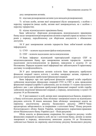 5
Продовження додатка 14
дату замороження активів;
6) підстави розмороження активів (для випадків розмороження);
7) зв’язок особи, активи якої заморожені (були заморожені), з особою з
переліку терористів (якщо особа, активи якої заморожуються, не є особою з
переліку терористів);
8) підпис відповідального працівника банку.
Банк забезпечує зберігання розпоряджень відповідального працівника
банку щодо замороження/розмороження активів в окремій справі не менше п’яти
років у порядку, передбаченому для зберігання документів з обмеженим
доступом.
18. У разі замороження активів терористів банк зобов’язаний негайно
інформувати:
1) СУО ‒ шляхом надсилання файла-повідомлення;
2) СБУ ‒ шляхом надсилання листа-повідомлення.
19. Банк інформує відповідний територіальний підрозділ СБУ за
місцезнаходженням банку про замороження активів терористів шляхом
надсилання листа-повідомлення за формою, наведеною в додатку 21 до
Положення. Порядок надання такої інформації має забезпечувати її гарантовану
доставку та конфіденційність.
20. У разі замороження активів клієнтів банк проводить прибуткові
фінансові операції такого клієнта і негайно заморожує активи, отримані в
результаті проведення прибуткової фінансової операції.
Банк інформує про такі прибуткові фінансові операції та/або спробу(и)
здійснення видаткових фінансових операцій СУО та СБУ в день проведення
фінансової операції (спроби її здійснення), але не пізніше 11 години наступного
робочого дня з дня здійснення прибуткової фінансової операції та/або спроби
здійснення видаткової фінансової операції, у порядку, визначеному в пункті 18
додатка 14 до Положення.
21. У разі наявності в осіб, активи яких заморожуються банком, відкритих
у банку клієнтських рахунків, банк обліковує заморожені кошти на відповідних
рахунках клієнтів. В інших випадках банк обліковує заморожені кошти на
окремому аналітичному рахунку балансового рахунку 2909 П “Інша
кредиторська заборгованість за операціями з клієнтами банку” Плану рахунків
бухгалтерського обліку банків України, затвердженого нормативно-правовим
актом Національного банку України (далі – План рахунків).
Облік коштів за фінансовими операціями без відкриття рахунку та/або
фінансових операцій на користь осіб, які не є клієнтами банку, активи за якими
заморожені в порядку, визначеному вимогами додатка 14 до Положення,
здійснюється банком на окремому аналітичному рахунку балансового рахунку
 