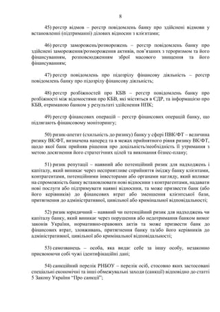 8
45) реєстр відмов – реєстр повідомлень банку про здійснені відмови у
встановленні (підтриманні) ділових відносин з клієнтами;
46) реєстр заморожень/розморожень – реєстр повідомлень банку про
здійснені замороження/розмороження активів, пов’язаних з тероризмом та його
фінансуванням, розповсюдженням зброї масового знищення та його
фінансуванням;
47) реєстр повідомлень про підозрілу фінансову діяльність – реєстр
повідомлень банку про підозрілу фінансову діяльність;
48) реєстр розбіжностей про КБВ – реєстр повідомлень банку про
розбіжності між відомостями про КБВ, які містяться в ЄДР, та інформацією про
КБВ, отриманою банком у результаті здійснення НПК;
49) реєстр фінансових операцій – реєстр фінансових операцій банку, що
підлягають фінансовому моніторингу;
50) ризик-апетит (схильність до ризику) банку у сфері ПВК/ФТ – величина
ризику ВК/ФТ, визначена наперед та в межах прийнятного рівня ризику ВК/ФТ,
щодо якої банк прийняв рішення про доцільність/необхідність її утримання з
метою досягнення його стратегічних цілей та виконання бізнес-плану;
51) ризик репутації – наявний або потенційний ризик для надходжень і
капіталу, який виникає через несприятливе сприйняття іміджу банку клієнтами,
контрагентами, потенційними інвесторами або органами нагляду, який впливає
на спроможність банку встановлювати нові відносини з контрагентами, надавати
нові послуги або підтримувати наявні відносини, та може призвести банк (або
його керівників) до фінансових втрат або зменшення клієнтської бази,
притягнення до адміністративної, цивільної або кримінальної відповідальності;
52) ризик юридичний – наявний чи потенційний ризик для надходжень чи
капіталу банку, який виникає через порушення або недотримання банком вимог
законів України, нормативно-правових актів та може призвести банк до
фінансових втрат, зловживань, притягнення банку та/або його керівників до
адміністративної, цивільної або кримінальної відповідальності;
53) самозванець – особа, яка видає себе за іншу особу, незаконно
присвоюючи собі чужі ідентифікаційні дані;
54) санкційний перелік РНБОУ – перелік осіб, стосовно яких застосовані
спеціальні економічні та інші обмежувальні заходи (санкції) відповідно до статті
5 Закону України “Про санкції”;
 