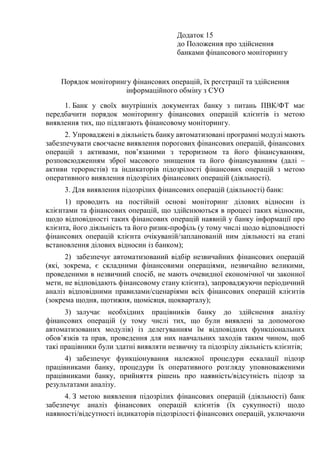 Додаток 15
до Положення про здійснення
банками фінансового моніторингу
Порядок моніторингу фінансових операцій, їх реєстрації та здійснення
інформаційного обміну з СУО
1. Банк у своїх внутрішніх документах банку з питань ПВК/ФТ має
передбачити порядок моніторингу фінансових операцій клієнтів із метою
виявлення тих, що підлягають фінансовому моніторингу.
2. Упроваджені в діяльність банку автоматизовані програмні модулі мають
забезпечувати своєчасне виявлення порогових фінансових операцій, фінансових
операцій з активами, пов’язаними з тероризмом та його фінансуванням,
розповсюдженням зброї масового знищення та його фінансуванням (далі –
активи терористів) та індикаторів підозрілості фінансових операцій з метою
оперативного виявлення підозрілих фінансових операцій (діяльності).
3. Для виявлення підозрілих фінансових операцій (діяльності) банк:
1) проводить на постійній основі моніторинг ділових відносин із
клієнтами та фінансових операцій, що здійснюються в процесі таких відносин,
щодо відповідності таких фінансових операцій наявній у банку інформації про
клієнта, його діяльність та його ризик-профіль (у тому числі щодо відповідності
фінансових операцій клієнта очікуваній/запланованій ним діяльності на етапі
встановлення ділових відносин із банком);
2) забезпечує автоматизований відбір незвичайних фінансових операцій
(які, зокрема, є складними фінансовими операціями, незвичайно великими,
проведеними в незвичний спосіб, не мають очевидної економічної чи законної
мети, не відповідають фінансовому стану клієнта), запроваджуючи періодичний
аналіз відповідними правилами/сценаріями всіх фінансових операцій клієнтів
(зокрема щодня, щотижня, щомісяця, щокварталу);
3) залучає необхідних працівників банку до здійснення аналізу
фінансових операцій (у тому числі тих, що були виявлені за допомогою
автоматизованих модулів) із делегуванням їм відповідних функціональних
обов’язків та прав, проведення для них навчальних заходів таким чином, щоб
такі працівники були здатні виявляти незвичну та підозрілу діяльність клієнтів;
4) забезпечує функціонування належної процедури ескалації підозр
працівниками банку, процедури їх оперативного розгляду уповноваженими
працівниками банку, прийняття рішень про наявність/відсутність підозр за
результатами аналізу.
4. З метою виявлення підозрілих фінансових операцій (діяльності) банк
забезпечує аналіз фінансових операцій клієнтів (їх сукупності) щодо
наявності/відсутності індикаторів підозрілості фінансових операцій, уключаючи
 