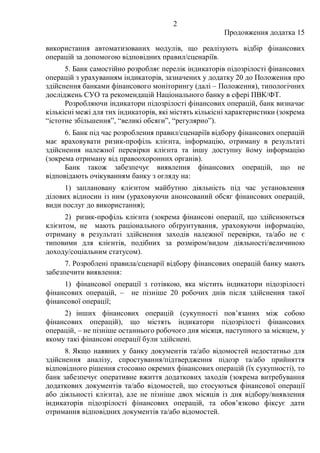 2
Продовження додатка 15
використання автоматизованих модулів, що реалізують відбір фінансових
операцій за допомогою відповідних правил/сценаріїв.
5. Банк самостійно розробляє перелік індикаторів підозрілості фінансових
операцій з урахуванням індикаторів, зазначених у додатку 20 до Положення про
здійснення банками фінансового моніторингу (далі – Положення), типологічних
досліджень СУО та рекомендацій Національного банку в сфері ПВК/ФТ.
Розробляючи індикатори підозрілості фінансових операцій, банк визначає
кількісні межі для тих індикаторів, які містять кількісні характеристики (зокрема
“істотне збільшення”, “великі обсяги”, “регулярно”).
6. Банк під час розроблення правил/сценаріїв відбору фінансових операцій
має враховувати ризик-профіль клієнта, інформацію, отриману в результаті
здійснення належної перевірки клієнта та іншу доступну йому інформацію
(зокрема отриману від правоохоронних органів).
Банк також забезпечує виявлення фінансових операцій, що не
відповідають очікуванням банку з огляду на:
1) заплановану клієнтом майбутню діяльність під час установлення
ділових відносин із ним (ураховуючи анонсований обсяг фінансових операцій,
види послуг до використання);
2) ризик-профіль клієнта (зокрема фінансові операції, що здійснюються
клієнтом, не мають раціонального обґрунтування, ураховуючи інформацію,
отриману в результаті здійснення заходів належної перевірки, та/або не є
типовими для клієнтів, подібних за розміром/видом діяльності/величиною
доходу/соціальним статусом).
7. Розроблені правила/сценарії відбору фінансових операцій банку мають
забезпечити виявлення:
1) фінансової операції з готівкою, яка містить індикатори підозрілості
фінансових операцій, ‒ не пізніше 20 робочих днів після здійснення такої
фінансової операції;
2) інших фінансових операцій (сукупності пов’язаних між собою
фінансових операцій), що містять індикатори підозрілості фінансових
операцій, ‒ не пізніше останнього робочого дня місяця, наступного за місяцем, у
якому такі фінансові операції були здійснені.
8. Якщо наявних у банку документів та/або відомостей недостатньо для
здійснення аналізу, спростування/підтвердження підозр та/або прийняття
відповідного рішення стосовно окремих фінансових операцій (їх сукупності), то
банк забезпечує оперативне вжиття додаткових заходів (зокрема витребування
додаткових документів та/або відомостей, що стосуються фінансової операції
або діяльності клієнта), але не пізніше двох місяців із дня відбору/виявлення
індикаторів підозрілості фінансових операцій, та обов’язково фіксує дати
отримання відповідних документів та/або відомостей.
 
