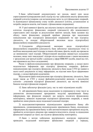 3
Продовження додатка 15
9. Банк зобов’язаний документувати всі заходи, вжиті ним щодо
спростування/підтвердження своїх підозр під час здійснення аналізу фінансових
операцій клієнтів (зокрема для встановлення мети та суті фінансових операцій,
їх відповідності фінансовому стану та/або діяльності клієнта, установлення за
потреби джерела коштів, пов’язаних з фінансовими операціями).
10. У разі наявності фактів, що свідчать (можуть свідчити) про здійснення
клієнтом підозрілих фінансових операцій (діяльності) або неможливості
спростувати свої підозри за результатами вжитих заходів, банк залежно від
обсягу таких фінансових операцій приймає рішення про надсилання
повідомлення про підозрілу(і) фінансову(і) операцію(ї) чи про підозрілу
діяльність, та складає обґрунтований висновок щодо підозрілої(их)
фінансової(их) операції(й) (діяльності).
11. Складаючи обґрунтований висновок щодо підозрілої(их)
фінансової(их) операції(й) (діяльності), банк забезпечує максимально чітке та
всебічне викладення своєї підозри та інших обставин, фактів, подій, що призвели
до виникнення такої підозри. Обґрунтований висновок вважається складеним
належно, якщо зміст викладеної підозри після ознайомлення з таким висновком
є зрозумілим для третьої особи з досвідом у сфері ПВК/ФТ (особи, іншої від тієї,
яка працювала над його складанням).
Разом із файлом-повідомленням про фінансову операцію, у складі якого
надсилається інформація про підозрілу фінансову операцію, файлом-
повідомленням про підозрілу фінансову діяльність банк надає СУО всі наявні в
нього копії документів та іншу інформацію, на підставі яких було сформовано
підозру, у складі файла(ів)-додатка(ів).
Надсилаючи файл-повідомлення про підозрілу фінансову діяльність, банк
надає також до СУО у складі файла(ів)-додатка(ів) виписки з рахунку(ів)
клієнтів – учасників підозрілої фінансової діяльності, що містять виявлені
банком підозрілі фінансові операції.
12. Банк забезпечує фіксацію (дату, час та зміст відповідних подій):
1) дій працівників банку щодо надсилання та отримання (у тому числі за
допомогою автоматизованих програмних модулів) працівниками банку
інформувань про фінансові операції, що можуть підлягати фінансовому
моніторингу, виявлені індикатори підозрілості фінансових операцій, а також
прийнятих ними рішень щодо подальшої ескалації підозри;
2) надходження/отримання відповідальним працівником банку або
працівником, уповноваженим відповідальним працівником банку, відповідних
інформувань від працівників банку та або автоматизованих програмних модулів,
прийняття остаточного рішення про наявність/відсутність підозр та віднесення
фінансової операції до такої, що підлягає фінансовому моніторингу.
13. Банк з метою здійснення внутрішнього контролю періодично
проводить подальший моніторинг фінансових операцій у порядку,
 