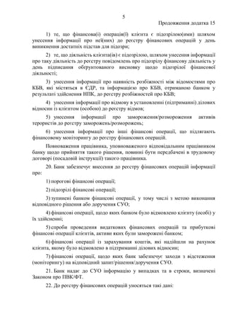 5
Продовження додатка 15
1) те, що фінансова(і) операція(ї) клієнта є підозрілою(ими) шляхом
унесення інформації про неї(них) до реєстру фінансових операцій у день
виникнення достатніх підстав для підозри;
2) те, що діяльність клієнта(ів) є підозрілою, шляхом унесення інформації
про таку діяльність до реєстру повідомлень про підозрілу фінансову діяльність у
день підписання обґрунтованого висновку щодо підозрілої фінансової
діяльності;
3) унесення інформації про наявність розбіжності між відомостями про
КБВ, які містяться в ЄДР, та інформацією про КБВ, отриманою банком у
результаті здійснення НПК, до реєстру розбіжностей про КБВ;
4) унесення інформації про відмову в установленні (підтриманні) ділових
відносин із клієнтом (особою) до реєстру відмов;
5) унесення інформації про замороження/розмороження активів
терористів до реєстру заморожень/розморожень;
6) унесення інформації про інші фінансові операції, що підлягають
фінансовому моніторингу до реєстру фінансових операцій.
Повноваження працівника, уповноваженого відповідальним працівником
банку щодо прийняття такого рішення, повинні бути передбачені в трудовому
договорі (посадовій інструкції) такого працівника.
20. Банк забезпечує внесення до реєстру фінансових операцій інформації
про:
1) порогові фінансові операції;
2) підозрілі фінансові операції;
3) зупинені банком фінансові операції, у тому числі з метою виконання
відповідного рішення або доручення СУО;
4) фінансові операції, щодо яких банком було відмовлено клієнту (особі) у
їх здійсненні;
5) спроби проведення видаткових фінансових операцій та прибуткові
фінансові операції клієнтів, активи яких були заморожені банком;
6) фінансові операції із зарахування коштів, які надійшли на рахунок
клієнта, якому було відмовлено в підтриманні ділових відносин;
7) фінансові операції, щодо яких банк забезпечує заходи з відстеження
(моніторингу) на відповідний запит/рішення/доручення СУО.
21. Банк надає до СУО інформацію у випадках та в строки, визначені
Законом про ПВК/ФТ.
22. До реєстру фінансових операцій уносяться такі дані:
 