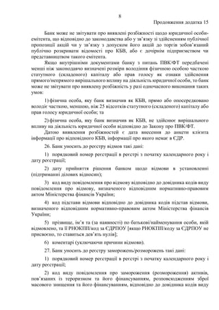 8
Продовження додатка 15
Банк може не звітувати про виявлені розбіжності щодо юридичної особи-
емітента, що відповідно до законодавства або у зв’язку зі здійсненням публічної
пропозиції акцій чи у зв’язку з допуском його акцій до торгів зобов’язаний
публічно розкривати відомості про КБВ, або є дочірнім підприємством чи
представництвом такого емітента.
Якщо внутрішніми документами банку з питань ПВК/ФТ передбачені
менші ніж законодавчо визначені розміри володіння фізичною особою часткою
статутного (складеного) капіталу або прав голосу як ознаки здійснення
прямого/непрямого вирішального впливу на діяльність юридичної особи, то банк
може не звітувати про виявлену розбіжність у разі одночасного виконання таких
умов:
1) фізична особа, яку банк визначив як КБВ, прямо або опосередковано
володіє часткою, меншою, ніж 25 відсотків статутного (складеного) капіталу або
прав голосу юридичної особи; та
2) фізична особа, яку банк визначив як КБВ, не здійснює вирішального
впливу на діяльність юридичної особи відповідно до Закону про ПВК/ФТ.
Датою виявлення розбіжностей є дата внесення до анкети клієнта
інформації про відповідного КБВ, інформації про якого немає в ЄДР.
26. Банк уносить до реєстру відмов такі дані:
1) порядковий номер реєстрації в реєстрі з початку календарного року і
дату реєстрації;
2) дату прийняття рішення банком щодо відмови в установленні
(підтриманні ділових відносин);
3) код виду повідомлення про відмову відповідно до довідника кодів виду
повідомлення про відмову, визначеного відповідним нормативно-правовим
актом Міністерства фінансів України;
4) код підстави відмови відповідно до довідника кодів підстав відмови,
визначеного відповідним нормативно-правовим актом Міністерства фінансів
України;
5) прізвище, ім’я та (за наявності) по батькові/найменування особи, якій
відмовлено, та її РНОКПП/код за ЄДРПОУ [якщо РНОКПП/коду за ЄДРПОУ не
присвоєно, то ставиться дев’ять нулів];
6) коментарі (уключаючи причини відмови).
27. Банк уносить до реєстру заморожень/розморожень такі дані:
1) порядковий номер реєстрації в реєстрі з початку календарного року і
дату реєстрації;
2) код виду повідомлення про замороження (розмороження) активів,
пов’язаних із тероризмом та його фінансуванням, розповсюдженням зброї
масового знищення та його фінансуванням, відповідно до довідника кодів виду
 