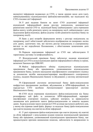 10
Продовження додатка 15
якому(их) інформація надавалася до СУО, а також даними щодо дати (дат),
найменування(нь) відповідного(их) файла(ів)-квитанції(й), що надходили від
СУО стосовно цієї інформації.
34. У разі надання банком на запит СУО додаткової інформації
відповідний інформаційний рядок реєстру повідомлень доповнюється
реквізитами запитів СУО та відповідей банку (найменування і дата отримання
файла-запиту та/або реквізити запиту на паперовому носії, найменування і дати
надсилання файла-відповіді, файла-додатка та/або реквізитів відповіді банку на
паперовому носії).
35. Банк у разі потреби формування витягу з реєстру повідомлень на
паперовому носії зобов’язаний забезпечити відображення на паперових носіях
усіх даних, ідентичних тим, які містить реєстр повідомлень в електронному
вигляді та які передбачені Положенням, з обов’язковим зазначенням дати
друкування.
36. Порядок передавання інформації до СУО має забезпечувати її
гарантовану доставку та конфіденційність.
37. Відповідальний працівник банку забезпечує надання відповідної
інформації до СУО в складі відповідних файлів інформаційного обміну в строки,
визначені Законом про ПВК/ФТ.
38. Файли інформаційного обміну підписуються відповідальним
працівником банку або працівником, уповноваженим відповідальним
працівником банку, шляхом накладення кваліфікованого електронного підпису
за допомогою засобів накладення/перевірки кваліфікованого електронного
підпису, наданих Національним банком та вбудованих у систему автоматизації
банку.
39. Сформований системою автоматизації банку файл-повідомлення
шифрується програмними засобами, вбудованими в АРМ-інформаційний, та
передається СУО засобами Автоматизованої транспортної системи
Національного банку.
40. СУО після отримання відповідного файла-повідомлення від банку
розшифровує цей файл за допомогою АРМ-інформаційний, перевіряє
кваліфіковані електронні підписи, здійснює контроль за правильністю
заповнення всіх реквізитів такого файла-повідомлення та повноти наданих
даних. За результатами такого контролю СУО до кінця наступного робочого дня,
у якому він отримав такий файл, формує та надсилає банку файл-повідомлення
про взяття (відмову від взяття) на облік інформації.
41. У разі отримання файла-повідомлення про взяття (відмову від взяття)
на облік інформації з ненульовими кодами помилок відповідальний працівник
банку або працівник, уповноважений відповідальним працівником банку, має
проаналізувати причини виникнення помилок, забезпечити їх виправлення та
 