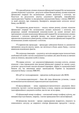 9
55) середній ризик ділових відносин (фінансової операції без встановлення
ділових відносин) з клієнтом – результат оцінки банком ризику ділових відносин
(фінансової операції без встановлення ділових відносин) з клієнтом, що
базується на результатах аналізу сукупності критеріїв, передбачених
законодавством України та внутрішніми документами банку з питань ПВК/ФТ,
та який свідчить про підвищену ймовірність використання клієнтом послуг
банку для ВК/ФТ;
56) скорингова ризик-модель – модель оцінки ризику ділових відносин
(фінансової операції без встановлення ділових відносин) з клієнтом, яка
розраховує певний інтегрований показник (score) на основі питомої ваги
притаманних діловим відносинам (фінансовій операції без встановлення ділових
відносин) з клієнтом критеріїв ризику, що надалі використовується для
присвоєння відповідного рівня ризику ділових відносин (фінансової операції без
встановлення ділових відносин) з клієнтом;
57) скринінгова процедура – процедура здійснення банком за допомогою
програмних модулів аналізу даних, що містяться в базах даних банку, з метою
виявлення відповідних фактів;
58) соціальна інженерія – сукупність методів використання психологічних
особливостей особи з метою спонукання її до певних дій, яких би вона за звичних
умов не вчинила, введення особи в оману;
59) справа клієнта – усі документи/інформація стосовно клієнта, ділових
відносин з ним (проведення ним разової фінансової операції на значну суму),
уключно з результатами заходів належної перевірки, зібрані та задокументовані
банком під час виконання вимог законодавства України та внутрішніх
документів банку з питань ПВК/ФТ;
60) суб’єкт господарювання – юридична особа-резидент або ФОП;
61) установа-кореспондент – банк або інша фінансова установа, з якою
встановлюються/встановлені кореспондентські відносини;
62) фальсифікація – зміна справжнього/автентичного документа (його
елементів, частин) з метою введення банку в оману, зокрема для використання
ідентифікаційного документа особою, яка не має на це права;
63) фінансовий номер телефону – контактний номер телефону клієнта, що
використовується банком, зокрема, з метою проведення його автентифікації;
64) фінансова інклюзія – процес упровадження відкритого, вчасного та
повноцінного доступу до широкого спектра фінансових продуктів і послуг,
 