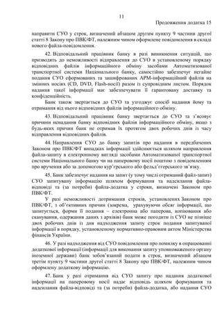 11
Продовження додатка 15
направити СУО у строк, визначений абзацом другим пункту 9 частини другої
статті 8 Закону про ПВК/ФТ, належним чином оформлене повідомлення в складі
нового файла-повідомлення.
42. Відповідальний працівник банку в разі виникнення ситуацій, що
призводять до неможливості відправлення до СУО в установленому порядку
відповідних файлів інформаційного обміну засобами Автоматизованої
транспортної системи Національного банку, самостійно забезпечує негайне
подання СУО сформованих та зашифрованих АРМ-інформаційний файлів на
змінних носіях (CD, DVD, Flash-носії) разом із супровідним листом. Порядок
надання такої інформації має забезпечувати її гарантовану доставку та
конфіденційність.
Банк також звертається до СУО та узгоджує спосіб надання йому та
отримання від нього відповідних файлів інформаційного обміну.
43. Відповідальний працівник банку звертається до СУО та з’ясовує
причини ненадання банку відповідних файлів інформаційного обміну, якщо з
будь-яких причин банк не отримав їх протягом двох робочих днів із часу
відправлення відповідних файлів.
44. Направлення СУО до банку запитів про надання в передбачених
Законом про ПВК/ФТ випадках інформації здійснюється шляхом направлення
файла-запиту в електронному вигляді засобами Автоматизованої транспортної
системи Національного банку чи на паперовому носії поштою з повідомленням
про вручення або за допомогою кур’єрського або фельд’єгерського зв’язку.
45. Банк забезпечує надання на запит (у тому числі отриманий файл-запит)
СУО запитувану інформацію шляхом формування та надсилання файла-
відповіді та (за потреби) файла-додатка у строки, визначені Законом про
ПВК/ФТ.
У разі неможливості дотримання строків, установлених Законом про
ПВК/ФТ, з об’єктивних причин (зокрема, урахувуючи обсяг інформації, що
запитується, форми її подання ‒ електронна або паперова, копіювання або
сканування, одержання даних з архівів) банк може погодити із СУО не пізніше
двох робочих днів із дня надходження запиту строк подання запитуваної
інформації в порядку, установленому нормативно-правовим актом Міністерства
фінансів України.
46. У разі надходження від СУО повідомлення про помилку в опрацюванні
додаткової інформації (інформації для виконання запиту уповноваженого органу
іноземної держави) банк зобов’язаний подати в строк, визначений абзацом
третім пункту 9 частини другої статті 8 Закону про ПВК/ФТ, належним чином
оформлену додаткову інформацію.
47. Банк у разі отримання від СУО запиту про надання додаткової
інформації на паперовому носії надає відповідь шляхом формування та
надсилання файла-відповіді та (за потреби) файла-додатка, або надання СУО
 