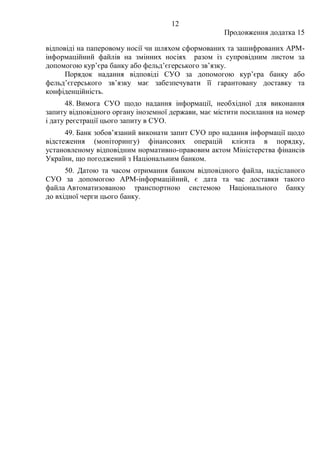 12
Продовження додатка 15
відповіді на паперовому носії чи шляхом сформованих та зашифрованих АРМ-
інформаційний файлів на змінних носіях разом із супровідним листом за
допомогою кур’єра банку або фельд’єгерського зв’язку.
Порядок надання відповіді СУО за допомогою кур’єра банку або
фельд’єгерського зв’язку має забезпечувати її гарантовану доставку та
конфіденційність.
48. Вимога СУО щодо надання інформації, необхідної для виконання
запиту відповідного органу іноземної держави, має містити посилання на номер
і дату реєстрації цього запиту в СУО.
49. Банк зобов’язаний виконати запит СУО про надання інформації щодо
відстеження (моніторингу) фінансових операцій клієнта в порядку,
установленому відповідним нормативно-правовим актом Міністерства фінансів
України, що погоджений з Національним банком.
50. Датою та часом отримання банком відповідного файла, надісланого
СУО за допомогою АРМ-інформаційний, є дата та час доставки такого
файла Автоматизованою транспортною системою Національного банку
до вхідної черги цього банку.
 