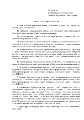 Додаток 16
до Положення про здійснення
банками фінансового моніторингу
Заходи щодо переказів коштів
1. Банк з метою виконання вимог, визначених у статті 14 Закону про
ПВК/ФТ, має забезпечити:
1) наявність у документах на переказ усіх необхідних полів для внесення
інформації про платника та/або отримувача переказу;
2) супроводження переказів коштів обов’язковою інформацією про
платника і отримувача коштів;
3) запровадження належних заходів моніторингу наявності обов’язкової
інформації в переказі та виявлення реквізитів, заповнених із використанням
символів, які не допускаються платіжною системою;
4) розроблення і застосування ефективних ризик-орієнтованих процедур
із метою прийняття рішення щодо проведення, зупинення, відхилення переказів
коштів, у яких відсутня інформація про платника та/або отримувача або які
заповнені з використанням символів, що не допускаються правилами відповідної
платіжної системи;
5) інформування Національного банку про СПФМ, які неодноразово не
надають інформацію на запит про платника та/або отримувача переказу коштів.
2. Відсутність інформації про платника та/або отримувача переказу (далі –
відсутність інформації) ‒ відсутність необхідної інформації про платника та/або
отримувача переказу, що вимагається у випадках, визначених у статті 14 Закону
про ПВК/ФТ.
3. Неповна інформація про платника та/або отримувача (далі – неповна
інформація) ‒ часткова відсутність необхідної інформації про платника та/або
отримувача переказу, що вимагається у випадках, визначених у статті 14 Закону
про ПВК/ФТ.
4. Беззмістовна інформація про платника та/або отримувача (далі –
беззмістовна інформація) ‒ якщо у відповідних полях, де має міститися
необхідна інформація про платника та/або отримувача переказу, зазначена
інформація, яка не має сенсу та/або заповнена як набір випадкових символів
(наприклад, “xxххx” або “АБВГД”), або як слово (словосполучення), що не може
вважатися даними платника та/або отримувача переказу (наприклад, “інші”, “мій
клієнт”), навіть якщо така інформація заповнена з використанням символів, що
допускаються правилами відповідної платіжної системи.
5. Процедури моніторингу переказів коштів банку вважаються належними,
якщо вони:
 