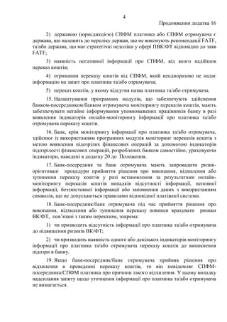 4
Продовження додатка 16
2) державою (юрисдикцією) СПФМ платника або СПФМ отримувача є
держава, що належить до переліку держав, що не виконують рекомендації FATF,
та/або держава, що має стратегічні недоліки у сфері ПВК/ФТ відповідно до заяв
FATF;
3) наявність негативної інформації про СПФМ, від якого надійшов
переказ коштів;
4) отримання переказу коштів від СПФМ, який неодноразово не надає
інформацію на запит про платника та/або отримувача;
5) переказ коштів, у якому відсутня назва платника та/або отримувача.
15. Налаштування програмних модулів, що забезпечують здійснення
банком-посередником/банком отримувача моніторингу переказів коштів, мають
забезпечувати негайне інформування уповноважених працівників банку в разі
виявлення індикаторів онлайн-моніторингу інформації про платника та/або
отримувача переказу коштів.
16. Банк, крім моніторингу інформації про платника та/або отримувача,
здійснює із використанням програмних модулів моніторинг переказів коштів з
метою виявлення підозрілих фінансових операцій за допомогою індикаторів
підозрілості фінансових операцій, розроблених банком самостійно, ураховуючи
індикатори, наведені в додатку 20 до Положення.
17. Банк-посередник та банк отримувача мають запровадити ризик-
орієнтовані процедури прийняття рішення про виконання, відхилення або
зупинення переказу коштів у разі встановлення за результатами онлайн-
моніторингу переказів коштів випадків відсутності інформації, неповної
інформації, беззмістовної інформації або заповнення даних з використанням
символів, що не допускаються правилами відповідної платіжної системи.
18. Банк-посередник/банк отримувача під час прийняття рішення про
виконання, відхилення або зупинення переказу повинен врахувати ризики
ВК/ФТ, пов’язані з таким переказом, зокрема:
1) чи призводить відсутність інформації про платника та/або отримувача
до підвищення ризиків ВК/ФТ;
2) чи призводить наявність одного або декількох індикаторів моніторингу
інформації про платника та/або отримувача переказу коштів до виникнення
підозри в банку.
19. Якщо банк-посередник/банк отримувача прийняв рішення про
відхилення в проведенні переказу коштів, то він повідомляє СПФМ-
посередника/СПФМ платника про причини такого відхилення. У цьому випадку
надсилання запиту щодо уточнення інформації про платника та/або отримувача
не вимагається.
 