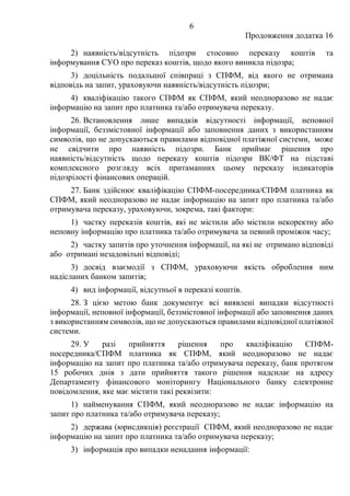 6
Продовження додатка 16
2) наявність/відсутність підозри стосовно переказу коштів та
інформування СУО про переказ коштів, щодо якого виникла підозра;
3) доцільність подальшої співпраці з СПФМ, від якого не отримана
відповідь на запит, ураховуючи наявність/відсутність підозри;
4) кваліфікацію такого СПФМ як СПФМ, який неодноразово не надає
інформацію на запит про платника та/або отримувача переказу.
26. Встановлення лише випадків відсутності інформації, неповної
інформації, беззмістовної інформації або заповнення даних з використанням
символів, що не допускаються правилами відповідної платіжної системи, може
не свідчити про наявність підозри. Банк приймає рішення про
наявність/відсутність щодо переказу коштів підозри ВК/ФТ на підставі
комплексного розгляду всіх притаманних цьому переказу індикаторів
підозрілості фінансових операцій.
27. Банк здійснює кваліфікацію СПФМ-посередника/СПФМ платника як
СПФМ, який неодноразово не надає інформацію на запит про платника та/або
отримувача переказу, ураховуючи, зокрема, такі фактори:
1) частку переказів коштів, які не містили або містили некоректну або
неповну інформацію про платника та/або отримувача за певний проміжок часу;
2) частку запитів про уточнення інформації, на які не отримано відповіді
або отримані незадовільні відповіді;
3) досвід взаємодії з СПФМ, ураховуючи якість оброблення ним
надісланих банком запитів;
4) вид інформації, відсутньої в переказі коштів.
28. З цією метою банк документує всі виявлені випадки відсутності
інформації, неповної інформації, беззмістовної інформації або заповнення даних
з використанням символів, що не допускаються правилами відповідної платіжної
системи.
29. У разі прийняття рішення про кваліфікацію СПФМ-
посередника/СПФМ платника як СПФМ, який неодноразово не надає
інформацію на запит про платника та/або отримувача переказу, банк протягом
15 робочих днів з дати прийняття такого рішення надсилає на адресу
Департаменту фінансового моніторингу Національного банку електронне
повідомлення, яке має містити такі реквізити:
1) найменування СПФМ, який неодноразово не надає інформацію на
запит про платника та/або отримувача переказу;
2) держава (юрисдикція) реєстрації СПФМ, який неодноразово не надає
інформацію на запит про платника та/або отримувача переказу;
3) інформація про випадки ненадання інформації:
 