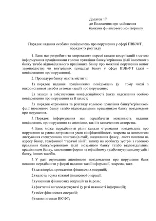 Додаток 17
до Положення про здійснення
банками фінансового моніторингу
Порядок надання особами повідомлень про порушення у сфері ПВК/ФТ,
порядок їх розгляду
1. Банк має розробити та запровадити окремі канали комунікацій з метою
інформування працівниками голови правління банку/керівника філії іноземного
банку та/або відповідального працівника банку про можливі порушення вимог
законодавства чи внутрішніх процедур банку у сфері ПВК/ФТ (далі –
повідомлення про порушення).
2. Процедури банку мають містити:
1) порядок надання працівниками повідомлень (у тому числі з
використанням засобів автоматизації) про порушення;
2) заходи із забезпечення конфіденційності факту надсилання особою
повідомлення про порушення та її захист;
3) порядок отримання та розгляду головою правління банку/керівником
філії іноземного банку та/або відповідальним працівником банку повідомлень
про порушення.
3. Порядок інформування має передбачати можливість надання
повідомлень про порушення як анонімно, так і із зазначенням авторства.
4. Банк може передбачити різні канали отримання повідомлень про
порушення за умови дотримання умов конфіденційності, зокрема за допомогою
листування електронною поштою (e-mail), надсилання факсу, листа поштою на
адресу банку, телефонної “гарячої лінії”, запиту на особисту зустріч з головою
правління банку/керівником філії іноземного банку та/або відповідальним
працівником банку, заповнення форми на офіційному та/або внутрішньому сайті
банку, інших засобів.
5. У разі отримання анонімного повідомлення про порушення банк
повинен передбачити у формі надання такої інформації, зокрема, таке:
1) дата/період проведення фінансових операцій;
2) валюта і сума кожної фінансової операції;
3) учасники фінансових операцій та їх роль;
4) фактичні вигодоодержувачі (у разі наявності інформації);
5) зміст фінансових операцій;
6) наявні ознаки ВК/ФТ;
 