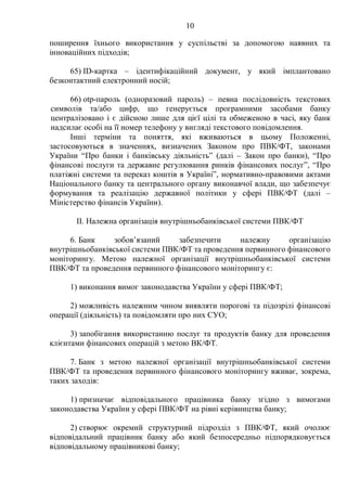 10
поширення їхнього використання у суспільстві за допомогою наявних та
інноваційних підходів;
65) ID-картка – ідентифікаційний документ, у який імплантовано
безконтактний електронний носій;
66) otp-пароль (одноразовий пароль) – певна послідовність текстових
символів та/або цифр, що генерується програмними засобами банку
централізовано і є дійсною лише для цієї цілі та обмеженою в часі, яку банк
надсилає особі на її номер телефону у вигляді текстового повідомлення.
Інші терміни та поняття, які вживаються в цьому Положенні,
застосовуються в значеннях, визначених Законом про ПВК/ФТ, законами
України “Про банки і банківську діяльність” (далі – Закон про банки), “Про
фінансові послуги та державне регулювання ринків фінансових послуг”, “Про
платіжні системи та переказ коштів в Україні”, нормативно-правовими актами
Національного банку та центрального органу виконавчої влади, що забезпечує
формування та реалізацію державної політики у сфері ПВК/ФТ (далі –
Міністерство фінансів України).
IІ. Належна організація внутрішньобанківської системи ПВК/ФТ
6. Банк зобов’язаний забезпечити належну організацію
внутрішньобанківської системи ПВК/ФТ та проведення первинного фінансового
моніторингу. Метою належної організації внутрішньобанківської системи
ПВК/ФТ та проведення первинного фінансового моніторингу є:
1) виконання вимог законодавства України у сфері ПВК/ФТ;
2) можливість належним чином виявляти порогові та підозрілі фінансові
операції (діяльність) та повідомляти про них СУО;
3) запобігання використанню послуг та продуктів банку для проведення
клієнтами фінансових операцій з метою ВК/ФТ.
7. Банк з метою належної організації внутрішньобанківської системи
ПВК/ФТ та проведення первинного фінансового моніторингу вживає, зокрема,
таких заходів:
1) призначає відповідального працівника банку згідно з вимогами
законодавства України у сфері ПВК/ФТ на рівні керівництва банку;
2) створює окремий структурний підрозділ з ПВК/ФТ, який очолює
відповідальний працівник банку або який безпосередньо підпорядковується
відповідальному працівникові банку;
 