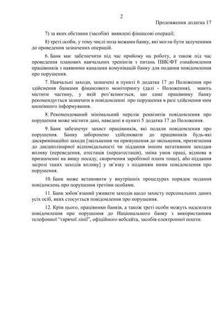 2
Продовження додатка 17
7) за яких обставин (засобів) виявлені фінансові операції;
8) треті особи, у тому числі поза межами банку, які могли бути залученими
до проведення зазначених операцій.
6. Банк має забезпечити під час прийому на роботу, а також під час
проведення планових навчальних тренінгів з питань ПВК/ФТ ознайомлення
працівників з наявними каналами комунікацій банку для подання повідомлення
про порушення.
7. Навчальні заходи, зазначені в пункті 6 додатка 17 до Положення про
здійснення банками фінансового моніторингу (далі - Положення), мають
містити частину, у якій роз’яснюється, що саме працівнику банку
рекомендується зазначати в повідомленні про порушення в разі здійснення ним
анонімного інформування.
8. Рекомендований мінімальний перелік реквізитів повідомлення про
порушення може містити дані, наведені в пункті 5 додатка 17 до Положення.
9. Банк забезпечує захист працівників, які подали повідомлення про
порушення. Банку заборонено здійснювати до працівників будь-які
дискримінаційні заходи [звільнення чи примушення до звільнення, притягнення
до дисциплінарної відповідальності чи піддання іншим негативним заходам
впливу (переведення, атестація (переатестація), зміна умов праці, відмова в
призначенні на вищу посаду, скорочення заробітної плати тощо), або піддання
загрозі таких заходів впливу] у зв’язку з поданням ними повідомлення про
порушення.
10. Банк може встановити у внутрішніх процедурах порядок подання
повідомлень про порушення третіми особами.
11. Банк зобов’язаний уживати заходів щодо захисту персональних даних
усіх осіб, яких стосується повідомлення про порушення.
12. Крім цього, працівники банків, а також треті особи можуть надсилати
повідомлення про порушення до Національного банку з використанням
телефонної “гарячої лінії”, офіційного вебсайта, засобів електронної пошти.
 