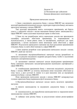Додаток 18
до Положення про здійснення
банками фінансового моніторингу
Проведення навчальних заходів
1. Банк у внутрішніх документах банку з питань ПВК/ФТ має визначити
категорії працівників (відповідні посади, структурні підрозділи банку), які мають
проходити навчання з питань ПВК/ФТ.
Такі категорії працівників мають охоплювати працівників, які беруть
участь у здійсненні заходів з метою виконання банком вимог законодавства у
сфері ПВК/ФТ і яким делеговані відповідні права та обов’язки.
2. Банк під час розроблення змісту навчальних заходів має враховувати
специфіку посадових обов’язків працівників, їх повноваження та
відповідальність, а також рівень знань та кваліфікацію, необхідні для таких
працівників, з метою належного ними виконання своїх обов’язків у сфері
ПВК/ФТ. Результатом проведеного навчання має бути розуміння працівниками
очікувань банку та своїх обов’язків/ролі у сфері ПВК/ФТ.
3. Банк щорічно розробляє план проведення навчальних заходів з питань
ПВК/ФТ, який має містити:
1) заплановані внутрішньобанківські навчальні заходи (розроблені та
проведені за рахунок внутрішніх кадрових ресурсів банку та/або із залученням
зовнішніх лекторів/викладачів);
2) заплановані зовнішні навчальні заходи (відвідування працівниками
банку зовнішніх навчальних заходів/проходження відповідних сертифікацій у
сфері ПВК/ФТ);
3) ознайомлення працівників банку з вимогами внутрішніх документів
банку з питань ПВК/ФТ до початку виконання ними посадових обов’язків (у
тому числі, у разі суттєвої їх зміни) та в разі внесення змін до внутрішніх
документів банку з питань ПВК/ФТ.
План проведення навчальних заходів з питань ПВК/ФТ затверджується
головою правління банку/керівником філії іноземного банку.
4. Внутрішньобанківські навчальні заходи мають включати принаймні
наступне:
1) вимоги законодавства та внутрішніх документів банку з питань
ПВК/ФТ;
2) відповідальність, що передбачена законодавством за порушення вимог
законодавства з питань ПВК/ФТ;
3) найвищі зони ризику банку за результатами оцінки ризик-профілю
банку;
 