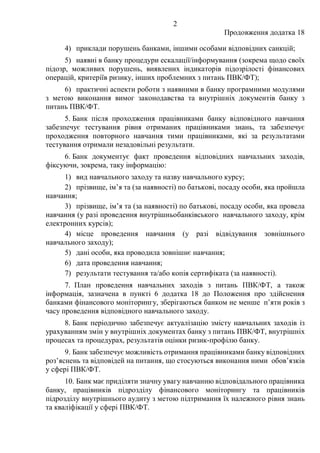 2
Продовження додатка 18
4) приклади порушень банками, іншими особами відповідних санкцій;
5) наявні в банку процедури ескалації/інформування (зокрема щодо своїх
підозр, можливих порушень, виявлених індикаторів підозрілості фінансових
операцій, критеріїв ризику, інших проблемних з питань ПВК/ФТ);
6) практичні аспекти роботи з наявними в банку програмними модулями
з метою виконання вимог законодавства та внутрішніх документів банку з
питань ПВК/ФТ.
5. Банк після проходження працівниками банку відповідного навчання
забезпечує тестування рівня отриманих працівниками знань, та забезпечує
проходження повторного навчання тими працівниками, які за результатами
тестування отримали незадовільні результати.
6. Банк документує факт проведення відповідних навчальних заходів,
фіксуючи, зокрема, таку інформацію:
1) вид навчального заходу та назву навчального курсу;
2) прізвище, ім’я та (за наявності) по батькові, посаду особи, яка пройшла
навчання;
3) прізвище, ім’я та (за наявності) по батькові, посаду особи, яка провела
навчання (у разі проведення внутрішньобанківського навчального заходу, крім
електронних курсів);
4) місце проведення навчання (у разі відвідування зовнішнього
навчального заходу);
5) дані особи, яка проводила зовнішнє навчання;
6) дата проведення навчання;
7) результати тестування та/або копія сертифіката (за наявності).
7. План проведення навчальних заходів з питань ПВК/ФТ, а також
інформація, зазначена в пункті 6 додатка 18 до Положення про здійснення
банками фінансового моніторингу, зберігаються банком не менше п’яти років з
часу проведення відповідного навчального заходу.
8. Банк періодично забезпечує актуалізацію змісту навчальних заходів із
урахуванням змін у внутрішніх документах банку з питань ПВК/ФТ, внутрішніх
процесах та процедурах, результатів оцінки ризик-профілю банку.
9. Банк забезпечує можливість отримання працівниками банку відповідних
роз’яснень та відповідей на питання, що стосуються виконання ними обов’язків
у сфері ПВК/ФТ.
10. Банк має приділяти значну увагу навчанню відповідального працівника
банку, працівників підрозділу фінансового моніторингу та працівників
підрозділу внутрішнього аудиту з метою підтримання їх належного рівня знань
та кваліфікації у сфері ПВК/ФТ.
 