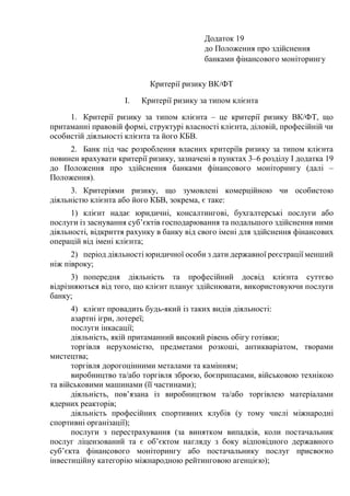 Додаток 19
до Положення про здійснення
банками фінансового моніторингу
Критерії ризику ВК/ФТ
I. Критерії ризику за типом клієнта
1. Критерії ризику за типом клієнта ‒ це критерії ризику ВК/ФТ, що
притаманні правовій формі, структурі власності клієнта, діловій, професійній чи
особистій діяльності клієнта та його КБВ.
2. Банк під час розроблення власних критеріїв ризику за типом клієнта
повинен врахувати критерії ризику, зазначені в пунктах 3‒6 розділу I додатка 19
до Положення про здійснення банками фінансового моніторингу (далі ‒
Положення).
3. Критеріями ризику, що зумовлені комерційною чи особистою
діяльністю клієнта або його КБВ, зокрема, є таке:
1) клієнт надає юридичні, консалтингові, бухгалтерські послуги або
послуги із заснування суб’єктів господарювання та подальшого здійснення ними
діяльності, відкриття рахунку в банку від свого імені для здійснення фінансових
операцій від імені клієнта;
2) період діяльності юридичної особи з дати державної реєстрації менший
ніж півроку;
3) попередня діяльність та професійний досвід клієнта суттєво
відрізняються від того, що клієнт планує здійснювати, використовуючи послуги
банку;
4) клієнт провадить будь-який із таких видів діяльності:
азартні ігри, лотереї;
послуги інкасації;
діяльність, якій притаманний високий рівень обігу готівки;
торгівля нерухомістю, предметами розкоші, антикваріатом, творами
мистецтва;
торгівля дорогоцінними металами та камінням;
виробництво та/або торгівля зброєю, боєприпасами, військовою технікою
та військовими машинами (її частинами);
діяльність, пов’язана із виробництвом та/або торгівлею матеріалами
ядерних реакторів;
діяльність професійних спортивних клубів (у тому числі міжнародні
спортивні організації);
послуги з перестрахування (за винятком випадків, коли постачальник
послуг ліцензований та є об’єктом нагляду з боку відповідного державного
суб’єкта фінансового моніторингу або постачальнику послуг присвоєно
інвестиційну категорію міжнародною рейтинговою агенцією);
 