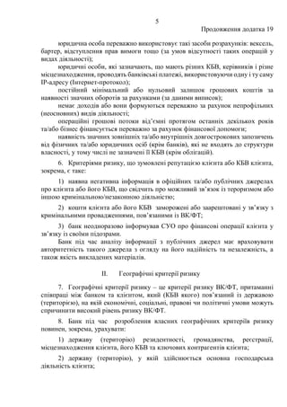5
Продовження додатка 19
юридична особа переважно використовує такі засоби розрахунків: вексель,
бартер, відступлення прав вимоги тощо (за умов відсутності таких операцій у
видах діяльності);
юридичні особи, які зазначають, що мають різних КБВ, керівників і різне
місцезнаходження, проводять банківські платежі, використовуючи одну і ту саму
ІР-адресу (Інтернет-протокол);
постійний мінімальний або нульовий залишок грошових коштів за
наявності значних оборотів за рахунками (за даними виписок);
немає доходів або вони формуються переважно за рахунок непрофільних
(неосновних) видів діяльності;
операційні грошові потоки від’ємні протягом останніх декількох років
та/або бізнес фінансується переважно за рахунок фінансової допомоги;
наявність значних зовнішніх та/або внутрішніх довгострокових запозичень
від фізичних та/або юридичних осіб (крім банків), які не входять до структури
власності, у тому числі не зазначені її КБВ (крім облігацій).
6. Критеріями ризику, що зумовлені репутацією клієнта або КБВ клієнта,
зокрема, є таке:
1) наявна негативна інформація в офіційних та/або публічних джерелах
про клієнта або його КБВ, що свідчить про можливий зв’язок із тероризмом або
іншою кримінальною/незаконною діяльністю;
2) кошти клієнта або його КБВ заморожені або заарештовані у зв’язку з
кримінальними провадженнями, пов’язаними із ВК/ФТ;
3) банк неодноразово інформував СУО про фінансові операції клієнта у
зв’язку із своїми підозрами.
Банк під час аналізу інформації з публічних джерел має враховувати
авторитетність такого джерела з огляду на його надійність та незалежність, а
також якість викладених матеріалів.
II. Географічні критерії ризику
7. Географічні критерії ризику ‒ це критерії ризику ВК/ФТ, притаманні
співпраці між банком та клієнтом, який (КБВ якого) пов’язаний із державою
(територією), на якій економічні, соціальні, правові чи політичні умови можуть
спричинити високий рівень ризику ВК/ФТ.
8. Банк під час розроблення власних географічних критеріїв ризику
повинен, зокрема, урахувати:
1) державу (територію) резидентності, громадянства, реєстрації,
місцезнаходження клієнта, його КБВ та ключових контрагентів клієнта;
2) державу (територію), у якій здійснюється основна господарська
діяльність клієнта;
 