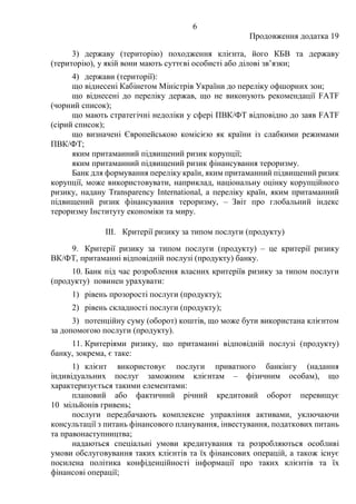 6
Продовження додатка 19
3) державу (територію) походження клієнта, його КБВ та державу
(територію), у якій вони мають суттєві особисті або ділові зв’язки;
4) держави (території):
що віднесені Кабінетом Міністрів України до переліку офшорних зон;
що віднесені до переліку держав, що не виконують рекомендації FATF
(чорний список);
що мають стратегічні недоліки у сфері ПВК/ФТ відповідно до заяв FATF
(сірий список);
що визначені Європейською комісією як країни із слабкими режимами
ПВК/ФТ;
яким притаманний підвищений ризик корупції;
яким притаманний підвищений ризик фінансування тероризму.
Банк для формування переліку країн, яким притаманний підвищений ризик
корупції, може використовувати, наприклад, національну оцінку корупційного
ризику, надану Transparency International, а переліку країн, яким притаманний
підвищений ризик фінансування тероризму, ‒ Звіт про глобальний індекс
тероризму Інституту економіки та миру.
III. Критерії ризику за типом послуги (продукту)
9. Критерії ризику за типом послуги (продукту) ‒ це критерії ризику
ВК/ФТ, притаманні відповідній послузі (продукту) банку.
10. Банк під час розроблення власних критеріїв ризику за типом послуги
(продукту) повинен урахувати:
1) рівень прозорості послуги (продукту);
2) рівень складності послуги (продукту);
3) потенційну суму (оборот) коштів, що може бути використана клієнтом
за допомогою послуги (продукту).
11. Критеріями ризику, що притаманні відповідній послузі (продукту)
банку, зокрема, є таке:
1) клієнт використовує послуги приватного банкінгу (надання
індивідуальних послуг заможним клієнтам ‒ фізичним особам), що
характеризується такими елементами:
плановий або фактичний річний кредитовий оборот перевищує
10 мільйонів гривень;
послуги передбачають комплексне управління активами, уключаючи
консультації з питань фінансового планування, інвестування, податкових питань
та правонаступництва;
надаються спеціальні умови кредитування та розробляються особливі
умови обслуговування таких клієнтів та їх фінансових операцій, а також існує
посилена політика конфіденційності інформації про таких клієнтів та їх
фінансові операції;
 