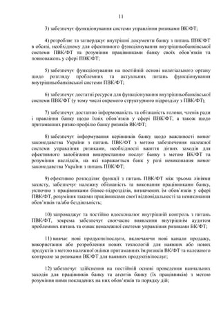 11
3) забезпечує функціонування системи управління ризиками ВК/ФТ;
4) розробляє та затверджує внутрішні документи банку з питань ПВК/ФТ
в обсязі, необхідному для ефективного функціонування внутрішньобанківської
системи ПВК/ФТ та розуміння працівниками банку своїх обов’язків та
повноважень у сфері ПВК/ФТ;
5) забезпечує функціонування на постійній основі колегіального органу
щодо розгляду проблемних та актуальних питань функціонування
внутрішньобанківської системи ПВК/ФТ;
6) забезпечує достатні ресурси для функціонування внутрішньобанківської
системи ПВК/ФТ (у тому числі окремого структурного підрозділу з ПВК/ФТ);
7) забезпечує достатню інформованість та обізнаність голови, членів ради
і правління банку щодо їхніх обов’язків у сфері ПВК/ФТ, а також щодо
притаманних ризик-профілю банку ризиків ВК/ФТ;
8) забезпечує інформування керівників банку щодо важливості вимог
законодавства України з питань ПВК/ФТ з метою забезпечення належної
системи управління ризиками, необхідності вжиття дієвих заходів для
ефективного запобігання використанню послуг банку з метою ВК/ФТ та
розуміння наслідків, на які наражається банк у разі невиконання вимог
законодавства України з питань ПВК/ФТ;
9) ефективно розподіляє функції з питань ПВК/ФТ між трьома лініями
захисту, забезпечує належну обізнаність та виконання працівниками банку,
уключно з працівниками бізнес-підрозділів, визначених їм обов’язків у сфері
ПВК/ФТ, розуміння такими працівниками своєї відповідальності за невиконання
обов’язків та/або бездіяльність;
10) запроваджує та постійно вдосконалює внутрішній контроль з питань
ПВК/ФТ, зокрема забезпечує своєчасне виявлення внутрішнім аудитом
проблемних питань та ознак неналежної системи управління ризиками ВК/ФТ;
11) вивчає нові продукти/послуги, включаючи нові канали продажу,
використання або розроблення нових технологій для наявних або нових
продуктів з метою належної оцінки притаманних їм ризиків ВК/ФТ та належного
контролю за ризиками ВК/ФТ для наявних продуктів/послуг;
12) забезпечує здійснення на постійній основі проведення навчальних
заходів для працівників банку та агентів банку (їх працівників) з метою
розуміння ними покладених на них обов’язків та порядку дій;
 
