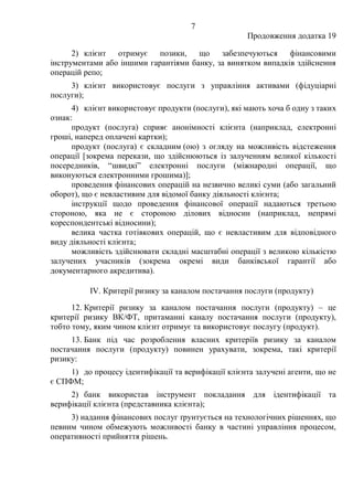7
Продовження додатка 19
2) клієнт отримує позики, що забезпечуються фінансовими
інструментами або іншими гарантіями банку, за винятком випадків здійснення
операцій репо;
3) клієнт використовує послуги з управління активами (фідуціарні
послуги);
4) клієнт використовує продукти (послуги), які мають хоча б одну з таких
ознак:
продукт (послуга) сприяє анонімності клієнта (наприклад, електронні
гроші, наперед оплачені картки);
продукт (послуга) є складним (ою) з огляду на можливість відстеження
операції [зокрема перекази, що здійснюються із залученням великої кількості
посередників, “швидкі” електронні послуги (міжнародні операції, що
виконуються електронними грошима)];
проведення фінансових операцій на незвично великі суми (або загальний
оборот), що є невластивим для відомої банку діяльності клієнта;
інструкції щодо проведення фінансової операції надаються третьою
стороною, яка не є стороною ділових відносин (наприклад, непрямі
кореспондентські відносини);
велика частка готівкових операцій, що є невластивим для відповідного
виду діяльності клієнта;
можливість здійснювати складні масштабні операції з великою кількістю
залучених учасників (зокрема окремі види банківської гарантії або
документарного акредитива).
IV. Критерії ризику за каналом постачання послуги (продукту)
12. Критерії ризику за каналом постачання послуги (продукту) ‒ це
критерії ризику ВК/ФТ, притаманні каналу постачання послуги (продукту),
тобто тому, яким чином клієнт отримує та використовує послугу (продукт).
13. Банк під час розроблення власних критеріїв ризику за каналом
постачання послуги (продукту) повинен урахувати, зокрема, такі критерії
ризику:
1) до процесу ідентифікації та верифікації клієнта залучені агенти, що не
є СПФМ;
2) банк використав інструмент покладання для ідентифікації та
верифікації клієнта (представника клієнта);
3) надання фінансових послуг ґрунтується на технологічних рішеннях, що
певним чином обмежують можливості банку в частині управління процесом,
оперативності прийняття рішень.
 