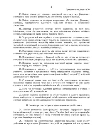 2
Продовження додатка 20
13. Клієнт демонструє незнання інформації, що стосується фінансових
операцій за його власним рахунком, та або/не може пояснити їх зміст.
14. Клієнт незвично та надмірно виправдовує або пояснює фінансову
операцію, підкреслюючи відсутність будь-яких зв’язків із незаконною
діяльністю.
15. Характер фінансової операції та/або обставини, за яких вона
ініціюється, дають підстави вважати, що вона здійснюється від імені та/або на
користь іншої сторони, особа якої не розкрита банку.
16. За рахунком клієнта – суб’єкта господарювання не сплачено жодних
або сплачено в незначному розмірі (у розмірі, що очевидно не відповідає обсягам
проведених фінансових операцій) обов’язкових платежів, які притаманні
звичайній господарській діяльності (наприклад, платежі за оренду приміщень,
сплата комунальних послуг, податків до бюджету).
17. Рахунками кількох клієнтів, між якими немає логічно пояснюваних
взаємозв’язків, управляє один і той самий представник.
18. Представник клієнта ‒ фізичної особи не має чітких та зрозумілих
стосунків із клієнтом (наприклад, особа не є родичом, членом сім'ї, адвокатом).
19. Подаючи заявку на отримання платіжної картки поштою, клієнт
зазначає адресу, яка невідома банку.
20. Представники клієнта ‒ суб’єкта господарювання максимально
уникають контактів з працівниками банку (відвідування відділення банку),
навіть коли за звичайних умов проведення фінансової (их) операції (і) це було б
для них набагато зручніше.
21. Є очевидні ознаки того, що інші особи контролюють проведення
фінансової операції (клієнт читає все з нотаток або телефону чи інші особи
стежать за клієнтом у приміщенні відділення або залишаючись ззовні).
22. Мета чи мотивація відкриття рахунків нерезидентами в Україні є
непереконливою або незрозумілою.
23. Клієнт постійно наполягає на обслуговуванні в одного працівника
банку, навіть якщо це звичайні операції, та/або припиняє здійснювати фінансові
операції через банк на період відсутності конкретного працівника.
II. Індикатори, що стосуються фінансових операцій клієнта
24. Клієнт (юридична особа-резидент) регулярно перераховує гроші
іноземній компанії, яка має рахунок у банку України [клієнт (юридична особа-
нерезидент, що має рахунок у банку України) регулярно отримує гроші від
юридичної особи-резидента].
25. Тривалий час спостерігається аналогічна тенденція щодо обсягу
дебетових та кредитових фінансових операцій за рахунком клієнта протягом
 