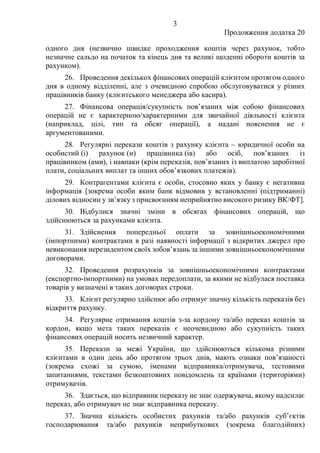 3
Продовження додатка 20
одного дня (незвично швидке проходження коштів через рахунок, тобто
незначне сальдо на початок та кінець дня та великі щоденні обороти коштів за
рахунком).
26. Проведення декількох фінансових операцій клієнтом протягом одного
дня в одному відділенні, але з очевидною спробою обслуговуватися у різних
працівників банку (клієнтського менеджера або касира).
27. Фінансова операція/сукупність пов’язаних між собою фінансових
операцій не є характерною/характерними для звичайної діяльності клієнта
(наприклад, цілі, тип та обсяг операції), а надані пояснення не є
аргументованими.
28. Регулярні перекази коштів з рахунку клієнта ‒ юридичної особи на
особистий (і) рахунок (и) працівника (ів) або осіб, пов’язаних із
працівником (ами), і навпаки (крім переказів, пов’язаних із виплатою заробітної
плати, соціальних виплат та інших обов’язкових платежів).
29. Контрагентами клієнта є особи, стосовно яких у банку є негативна
інформація [зокрема особи яким банк відмовив у встановленні (підтриманні)
ділових відносин у зв’язку з присвоєнням неприйнятно високого ризику ВК/ФТ].
30. Відбулися значні зміни в обсягах фінансових операцій, що
здійснюються за рахунками клієнта.
31. Здійснення попередньої оплати за зовнішньоекономічними
(імпортними) контрактами в разі наявності інформації з відкритих джерел про
невиконання нерезидентом своїх зобов’язань за іншими зовнішньоекономічними
договорами.
32. Проведення розрахунків за зовнішньоекономічними контрактами
(експортно-імпортними) на умовах передоплати, за якими не відбулася поставка
товарів у визначені в таких договорах строки.
33. Клієнт регулярно здійснює або отримує значну кількість переказів без
відкриття рахунку.
34. Регулярне отримання коштів з-за кордону та/або переказ коштів за
кордон, якщо мета таких переказів є неочевидною або сукупність таких
фінансових операцій носить незвичний характер.
35. Перекази за межі України, що здійснюються кількома різними
клієнтами в один день або протягом трьох днів, мають ознаки пов’язаності
(зокрема схожі за сумою, іменами відправника/отримувача, тестовими
запитаннями, текстами безкоштовних повідомлень та країнами (територіями)
отримувачів.
36. Здається, що відправник переказу не знає одержувача, якому надсилає
переказ, або отримувач не знає відправника переказу.
37. Значна кількість особистих рахунків та/або рахунків суб’єктів
господарювання та/або рахунків неприбуткових (зокрема благодійних)
 
