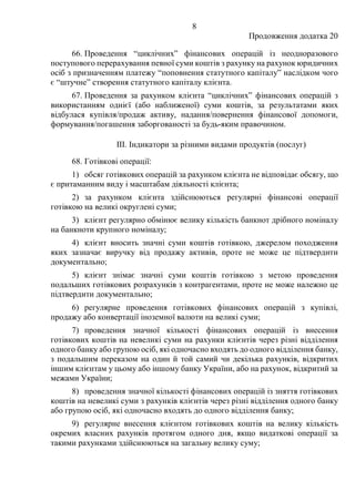 8
Продовження додатка 20
66. Проведення “циклічних” фінансових операцій із неодноразового
поступового перерахування певної суми коштів з рахунку на рахунок юридичних
осіб з призначенням платежу “поповнення статутного капіталу” наслідком чого
є “штучне” створення статутного капіталу клієнта.
67. Проведення за рахунком клієнта “циклічних” фінансових операцій з
використанням однієї (або наближеної) суми коштів, за результатами яких
відбулася купівля/продаж активу, надання/повернення фінансової допомоги,
формування/погашення заборгованості за будь-яким правочином.
III. Індикатори за різними видами продуктів (послуг)
68. Готівкові операції:
1) обсяг готівкових операцій за рахунком клієнта не відповідає обсягу, що
є притаманним виду і масштабам діяльності клієнта;
2) за рахунком клієнта здійснюються регулярні фінансові операції
готівкою на великі округлені суми;
3) клієнт регулярно обмінює велику кількість банкнот дрібного номіналу
на банкноти крупного номіналу;
4) клієнт вносить значні суми коштів готівкою, джерелом походження
яких зазначає виручку від продажу активів, проте не може це підтвердити
документально;
5) клієнт знімає значні суми коштів готівкою з метою проведення
подальших готівкових розрахунків з контрагентами, проте не може належно це
підтвердити документально;
6) регулярне проведення готівкових фінансових операцій з купівлі,
продажу або конвертації іноземної валюти на великі суми;
7) проведення значної кількості фінансових операцій із внесення
готівкових коштів на невеликі суми на рахунки клієнтів через різні відділення
одного банку або групою осіб, які одночасно входять до одного відділення банку,
з подальшим переказом на один й той самий чи декілька рахунків, відкритих
іншим клієнтам у цьому або іншому банку України, або на рахунок, відкритий за
межами України;
8) проведення значної кількості фінансових операцій із зняття готівкових
коштів на невеликі суми з рахунків клієнтів через різні відділення одного банку
або групою осіб, які одночасно входять до одного відділення банку;
9) регулярне внесення клієнтом готівкових коштів на велику кількість
окремих власних рахунків протягом одного дня, якщо видаткові операції за
такими рахунками здійснюються на загальну велику суму;
 