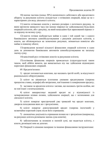 9
Продовження додатка 20
10) значна частина (понад 30%) щомісячного дебетового або кредитового
обороту за рахунками клієнта складається з готівкових операцій, якщо це не є
характерним для виду діяльності клієнта;
11) зняття готівкових коштів у значних розмірах з поточного рахунку, за
яким протягом тривалого часу (не менше півроку) не здійснювалося будь-яких
операцій клієнтом, або з рахунку, на який нещодавно був зарахований переказ з-
за кордону на велику суму;
12) зняття готівки відбувається майже в один і той самий час з одного
банківського автомата самообслуговування з рахунків декількох клієнтів, а
кошти, що обліковуються на зазначених рахунках, знімаються повністю або
майже в повному обсязі;
13) проведення великої кількості фінансових операцій клієнтом в один
день за допомогою банківських автоматів самообслуговування на загальну
значну суму;
14) циклічний рух готівкових коштів за рахунками клієнта;
15) готівкова фінансова операція проводиться (структурується) таким
чином, щоб обійти вимоги, що вимагаються під час здійснення відповідних
порогових фінансових операцій.
69. Кредити/позики:
1) кредит погашається коштами, що належать третій особі, за відсутності
раціонального обґрунтування;
2) клієнт не цікавиться істотними умовами кредитування (зокрема
процентна ставка, штрафи) або витратами, пов’язаними із поверненням кредиту;
3) заставою за кредитом клієнта є активи, що належать третім особам, які
не пов’язані з позичальником;
4) клієнт використовує виданий кредит не у відповідності із
затвердженими цілями позики, здійснюючи операції, що є нетиповими для
діяльності клієнта;
5) клієнт повертає прострочений уже тривалий час кредит коштами,
джерела походження яких не є зрозумілими;
6) клієнт повертає довгостроковий кредит (зокрема іпотечний) у
незвичайно короткий строк після його отримання;
7) економічна доцільність отримання позики не є зрозумілою (наприклад,
на рахунках клієнта розміщена значна сума коштів);
8) забезпеченням за позикою в значній сумі, що надається клієнту, є
кошти, розміщені ним на депозит.
70. Операції із цінними паперами та іншими фінансовими інструментами:
 