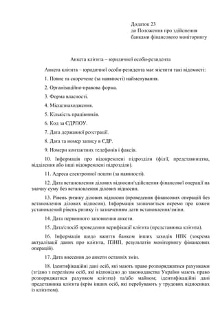 Додаток 23
до Положення про здійснення
банками фінансового моніторингу
Анкета клієнта – юридичної особи-резидента
Анкета клієнта – юридичної особи-резидента має містити такі відомості:
1. Повне та скорочене (за наявності) найменування.
2. Організаційно-правова форма.
3. Форма власності.
4. Місцезнаходження.
5. Кількість працівників.
6. Код за ЄДРПОУ.
7. Дата державної реєстрації.
8. Дата та номер запису в ЄДР.
9. Номери контактних телефонів і факсів.
10. Інформація про відокремлені підрозділи (філії, представництва,
відділення або інші відокремлені підрозділи).
11. Адреса електронної пошти (за наявності).
12. Дата встановлення ділових відносин/здійснення фінансової операції на
значну суму без встановлення ділових відносин.
13. Рівень ризику ділових відносин (проведення фінансових операцій без
встановлення ділових відносин). Інформація зазначається окремо про кожен
установлений рівень ризику із зазначенням дати встановлення/зміни.
14. Дата первинного заповнення анкети.
15. Дата/спосіб проведення верифікації клієнта (представника клієнта).
16. Інформація щодо вжиття банком інших заходів НПК (зокрема
актуалізації даних про клієнта, ПЗНП, результатів моніторингу фінансових
операцій).
17. Дата внесення до анкети останніх змін.
18. Ідентифікаційні дані осіб, які мають право розпоряджатися рахунками
(згідно з переліком осіб, які відповідно до законодавства України мають право
розпоряджатися рахунком клієнта) та/або майном; ідентифікаційні дані
представника клієнта (крім інших осіб, які перебувають у трудових відносинах
із клієнтом).
 