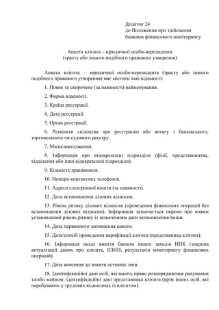 Додаток 24
до Положення про здійснення
банками фінансового моніторингу
Анкета клієнта – юридичної особи-нерезидента
(трасту або іншого подібного правового утворення)
Анкета клієнта – юридичної особи-нерезидента (трасту або іншого
подібного правового утворення) має містити такі відомості:
1. Повне та скорочене (за наявності) найменування.
2. Форма власності.
3. Країна реєстрації.
4. Дата реєстрації.
5. Орган реєстрації.
6. Реквізити свідоцтва про реєстрацію або витягу з банківського,
торговельного чи судового реєстру.
7. Місцезнаходження.
8. Інформація про відокремлені підрозділи (філії, представництва,
відділення або інші відокремлені підрозділи).
9. Кількість працівників.
10. Номери контактних телефонів.
11. Адреса електронної пошти (за наявності).
12. Дата встановлення ділових відносин.
13. Рівень ризику ділових відносин (проведення фінансових операцій без
встановлення ділових відносин). Інформація зазначається окремо про кожен
установлений рівень ризику із зазначенням дати встановлення/зміни.
14. Дата первинного заповнення анкети.
15. Дата/спосіб проведення верифікації клієнта (представника клієнта).
16. Інформація щодо вжиття банком інших заходів НПК (зокрема
актуалізації даних про клієнта, ПЗНП, результатів моніторингу фінансових
операцій).
17. Дата внесення до анкети останніх змін.
18. Ідентифікаційні дані осіб, які мають право розпоряджатися рахунками
та/або майном; ідентифікаційні дані представника клієнта (крім інших осіб, які
перебувають у трудових відносинах із клієнтом).
 