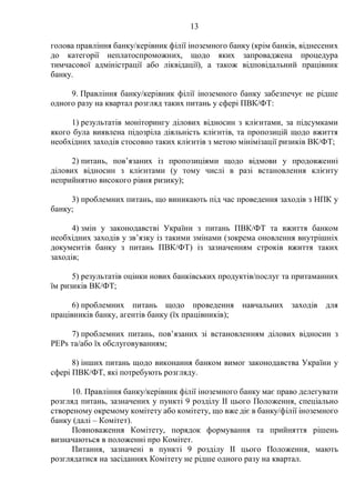 13
голова правління банку/керівник філії іноземного банку (крім банків, віднесених
до категорії неплатоспроможних, щодо яких запроваджена процедура
тимчасової адміністрації або ліквідації), а також відповідальний працівник
банку.
9. Правління банку/керівник філії іноземного банку забезпечує не рідше
одного разу на квартал розгляд таких питань у сфері ПВК/ФТ:
1) результатів моніторингу ділових відносин з клієнтами, за підсумками
якого була виявлена підозріла діяльність клієнтів, та пропозицій щодо вжиття
необхідних заходів стосовно таких клієнтів з метою мінімізації ризиків ВК/ФТ;
2) питань, пов’язаних із пропозиціями щодо відмови у продовженні
ділових відносин з клієнтами (у тому числі в разі встановлення клієнту
неприйнятно високого рівня ризику);
3) проблемних питань, що виникають під час проведення заходів з НПК у
банку;
4) змін у законодавстві України з питань ПВК/ФТ та вжиття банком
необхідних заходів у зв’язку із такими змінами (зокрема оновлення внутрішніх
документів банку з питань ПВК/ФТ) із зазначенням строків вжиття таких
заходів;
5) результатів оцінки нових банківських продуктів/послуг та притаманних
їм ризиків ВК/ФТ;
6) проблемних питань щодо проведення навчальних заходів для
працівників банку, агентів банку (їх працівників);
7) проблемних питань, пов’язаних зі встановленням ділових відносин з
PEPs та/або їх обслуговуванням;
8) інших питань щодо виконання банком вимог законодавства України у
сфері ПВК/ФТ, які потребують розгляду.
10. Правління банку/керівник філії іноземного банку має право делегувати
розгляд питань, зазначених у пункті 9 розділу II цього Положення, спеціально
створеному окремому комітету або комітету, що вже діє в банку/філії іноземного
банку (далі – Комітет).
Повноваження Комітету, порядок формування та прийняття рішень
визначаються в положенні про Комітет.
Питання, зазначені в пункті 9 розділу II цього Положення, мають
розглядатися на засіданнях Комітету не рідше одного разу на квартал.
 